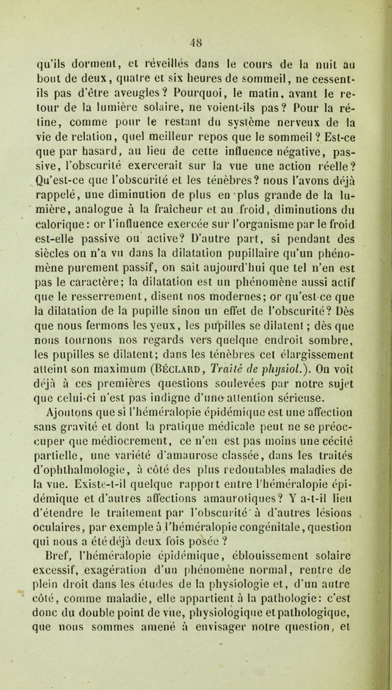 qu'ils dorment, et réveillés dans le cours de la nuit au bout de deux, quatre et six heures de sommeil, ne cessent- ils pas d'être aveugles? Pourquoi, le matin, avant le re- tour de la lumière solaire, ne voient-ils pas? Pour la ré- line, comme pour le restant du système nerveux de la vie de relation, quel meilleur repos que le sommeil ? Est-ce que par hasard, au lieu de cette influence négative, pas- sive, l'obscurité exercerait sur la vue une action réelle? Qu'est-ce que l'obscurité et les ténèbres? nous l'avons déjà rappelé, une diminution de plus en plus grande de la lu- mière, analogue à la fraîcheur et au froid, diminutions du calorique : or l'influence exercée sur l'organisme par le froid est-elle passive ou active? D'autre part, si pendant des siècles on n'a vu dans la dilatation pupillaire qu'un phéno- mène purement passif, on sait aujourd'hui que tel n'en est pas le caractère; la dilatation est un phénomène aussi actif que le resserrement, disent nos modernes; or qu'est-ce que la dilatation de la pupille sinon un effet de l'obscurité? Dès que nous fermons les yeux, les pupilles se dilatent ; dès que nous tournons nos regards vers quelque endroit sombre, les pupilles se dilatent; dans les ténèbres cet élargissement atteint son maximum (Béclard, Traité de physiol.). On voit déjà à ces premières questions soulevées par notre sujet que celui-ci n'est pas indigne d'une attention sérieuse. Ajoutons que si l'héméralopie épidémique est une affection sans gravité et dont la pratique médicale peut ne se préoc- cuper que médiocrement, ce n'en est pas moins une cécité partielle, une variété d'amaurose classée, dans les traités d'ophlhalmologie, à côté des plus redoutables maladies de la vue. Existe-l-il quelque rapport entre l'héméralopie épi- démique et d'autres affections amaurotiques? Y a-t-il lieu d'étendre le traitement par l'obscurité à d'autres lésions oculaires, par exemple à l'héméralopie congénitale, question qui nous a été déjà deux fois posée ? Bref, l'héméralopie épidémique, éblouissement solaire excessif, exagération d'un phénomène normal, rentre de plein droit dans les éludes de la physiologie et, d'un autre côté, comme maladie, elle appartient à la pathologie: c'est donc du double point de vue, physiologique et pathologique, que nous sommes amené à envisager notre question, et