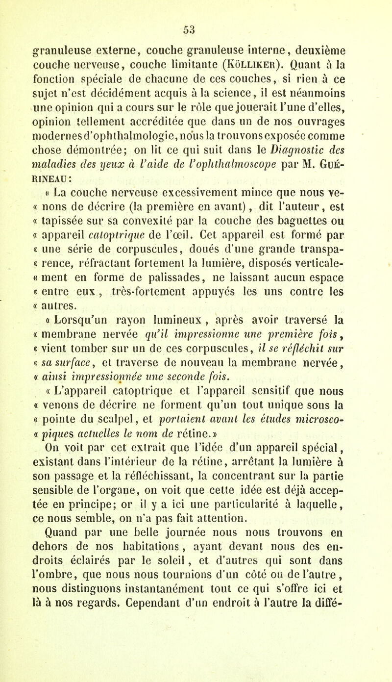 granuleuse externe, couche granuleuse interne, deuxième couche uerveuse, couche limitante (Kolliker). Quant à la fonction spéciale de chacune de ces couches, si rien à ce sujet n'est décidément acquis à la science, il est néanmoins une opinion qui a cours sur le rôle que jouerait Tune d'elles, opinion tellement accréditée que dans un de nos ouvrages modernes d'ophthalmologie, nous la trouvons exposée comme chose démontrée; on lit ce qui suit dans le Diagnostic des maladies des yeux à l'aide de l'ophlhalmoscope par M. GuÉ- RINEAU: « La couche nerveuse excessivement mince que nous ve- « nons de décrire (la première en avant), dit l'auteur, est « tapissée sur sa convexité par la couche des baguettes ou « appareil catoptrique de l'œil. Cet appareil est formé par « une série de corpuscules, doués d'une grande transpa- « rence, réfractant fortement Ja lumière, disposés verticale- « ment en forme de palissades, ne laissant aucun espace « entre eux , très-fortement appuyés les uns contre les « autres. « Lorsqu'un rayon lumineux, après avoir traversé la « membrane nervée qu'il impressionne une première fois, « vient tomber sur un de ces corpuscules, il se réfléchit sur « sa surface, et traverse de nouveau la membrane nervée, « ainsi impressionnée une seconde fois. « L'appareil catoptrique et l'appareil sensitif que nous « venons de décrire ne forment qu'un tout unique sous la « pointe du scalpel, et portaient avant les éludes microsco~ « piques actuelles le nom de rétine.» On voit par cet extrait que l'idée d'un appareil spécial, existant dans l'intérieur de la rétine, arrêtant la lumière à son passage et la réfléchissant, la concentrant sur la partie sensible de l'organe, on voit que cette idée est déjà accep- tée en principe; or il y a ici une particularité à laquelle, ce nous semble, on n'a pas fait attention. Quand par une belle journée nous nous trouvons en dehors de nos habitations, ayant devant nous des en- droits éclairés par le soleil, et d'autres qui sont dans l'ombre, que nous nous tournions d'un côté ou de l'autre, nous distinguons instantanément tout ce qui s'offre ici et là à nos regards. Cependant d'un endroit à l'autre la diffé-