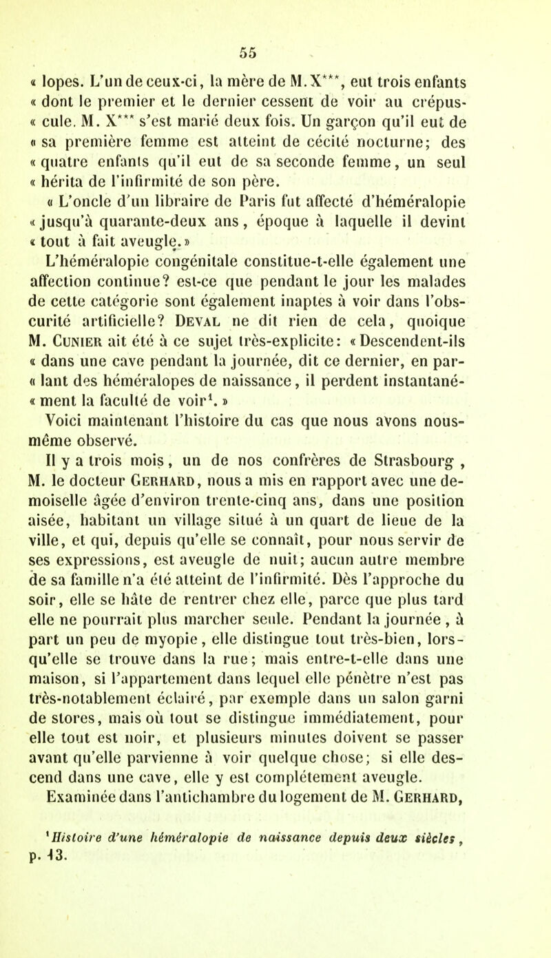 « lopes. L'un de ceux-ci, la mère de M.X***, eut trois enfants « dont le premier et le dernier cessent de voir au crépus- « cule. M. X*** s'est marié deux fois. Un garçon qu'il eut de «sa première femme est atteint de cécité nocturne; des «quatre enfants qu'il eut de sa seconde femme, un seul « hérita de l'infirmité de son père. « L'oncle d'un libraire de Paris fut affecté d'héméralopie «jusqu'à quarante-deux ans, époque à laquelle il devint « tout à fait aveugle.» L'héméralopie congénitale constitue-t-elle également une affection continue? est-ce que pendant le jour les malades de cette catégorie sont également inaptes à voir dans l'obs- curité artificielle? Deval ne dit rien de cela, quoique M. Cunier ait été à ce sujet très-explicite: «Descendent-ils « dans une cave pendant la journée, dit ce dernier, en par- « lant des héméralopes de naissance, il perdent instantané- « ment la faculté de voir1. » Voici maintenant l'histoire du cas que nous avons nous- même observé. Il y a trois mois, un de nos confrères de Strasbourg , M. le docteur Gerhard, nous a mis en rapport avec une de- moiselle âgée d'environ trente-cinq ans, dans une position aisée, habitant un village situé à un quart de lieue de la ville, et qui, depuis qu'elle se connaît, pour nous servir de ses expressions, est aveugle de nuit; aucun autre membre de sa famille n'a été atteint de l'infirmité. Dès rapproche du soir, elle se hâte de rentrer chez elle, parce que plus tard elle ne pourrait plus marcher seule. Pendant la journée , à part un peu de myopie, elle distingue tout très-bien, lors- qu'elle se trouve dans la rue; mais entre-t-elle dans une maison, si l'appartement dans lequel elle pénètre n'est pas très-notablement éclairé, par exemple dans un salon garni de stores, mais où tout se dislingue immédiatement, pour elle tout est noir, et plusieurs minutes doivent se passer avant qu'elle parvienne à voir quelque chose; si elle des- cend dans une cave, elle y est complètement aveugle. Examinée dans l'antichambre du logement de M. Gerhard, histoire d'une héméralopie de naissance depuis deux siècles, p. 43.