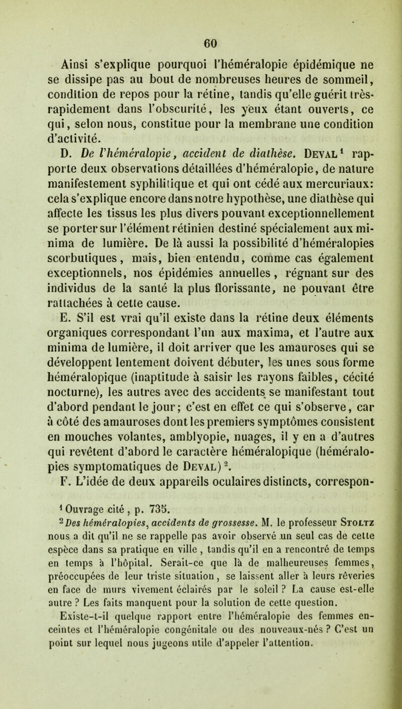 Ainsi s'explique pourquoi l'héméralopie épidémique rie se dissipe pas au bout de nombreuses heures de sommeil, condition de repos pour la rétine, tandis qu'elle guérit très- rapidement dans l'obscurité, les yeux étant ouverts, ce qui, selon nous, constitue pour la membrane une condition d'activité. D. De Vhéméralopie, accident de diathèse. Deval1 rap- porte deux observations détaillées d'héméralopie, de nature manifestement syphilitique et qui ont cédé aux mercuriaux: cela s'explique encore dans notre hypothèse, une diathèse qui affecte les tissus les plus divers pouvant exceptionnellement se porter sur l'élément rétinien destiné spécialement auxmi- nima de lumière. De là aussi la possibilité d'héméralopies scorbutiques, mais, bien entendu, comme cas également exceptionnels, nos épidémies annuelles, régnant sur des individus de la santé la plus florissante, ne pouvant être rattachées à cette cause. E. S'il est vrai qu'il existe dans la rétine deux éléments organiques correspondant l'un aux maxima, et l'autre aux minima de lumière, il doit arriver que les amauroses qui se développent lentement doivent débuter, les unes sous forme héméralopique (inaptitude à saisir les rayons faibles, cécité nocturne), les autres avec des accidents se manifestant tout d'abord pendant le jour; c'est en effet ce qui s'observe, car à côté des amauroses dont les premiers symptômes consistent en mouches volantes, amblyopie, nuages, il y en a d'autres qui revêtent d'abord le caractère héméralopique (héméralo- pies symptomatiques de Deval)2. F. L'idée de deux appareils oculaires distincts, correspon- 1 Ouvrage cité , p. 735. 2 Des héméralopies, accidents de grossesse. M. le professeur Stoltz nous a dit qu'il ne se rappelle pas avoir observé un seul cas de celle espèce dans sa pratique en ville , tandis qu'il en a rencontré de temps en temps à l'hôpital. Serait-ce que là de malheureuses femmes, préoccupées de leur triste situation, se laissent aller à leurs rêveries en face de murs vivement éclairés par le soleil ? La cause est-elle autre ? Les faits manquent pour la solution de cette question. Existe-t-il quelque rapport entre l'héméralopie des femmes en- ceintes et l'héméralopie congénitale ou des nouveaux-nés ? C'est un point sur lequel nous jugeons utile d'appeler l'attention.