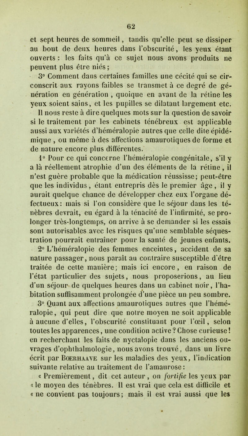 et sept heures de sommeil, tandis qu'elle peut se dissiper au bout de deux heures dans l'obscurité, les yeux étant ouverts : les faits qu'à ce sujet nous avons produits ne peuvent plus être niés ; 3° Comment dans certaines familles une cécité qui se cir- conscrit aux rayons faibles se transmet à ce degré de gé- nération en génération , quoique en avant de la réline les yeux soient sains, et les pupilles se dilatant largement etc. Il nous resie à dire quelques mots sur la question de savoir si le traitement par les cabinets ténébreux est applicable aussi aux variétés d'héméralopie autres que celle dite épidé- mique , ou même à des affections amauroliques de forme et de nature encore plus différentes. 1° Pour ce qui concerne l'héméralopie congénitale, s'il y a là réellement atrophie d'un des éléments de la rétine, il n'est guère probable que la médication réussisse; peut-être que les individus , étant entrepris dès le premier âge , il y aurait quelque chance de développer chez eux l'organe dé- fectueux: mais si l'on considère que le séjour dans les té- nèbres devrait, eu égard à la ténacité de l'infirmité, se pro- longer très-longtemps, on arrive à se demander si les essais sont autorisables avec les risques qu'une semblable séques- tration pourrait entraîner pour la santé de jeunes enfants. 2° L'héméralopie des femmes enceintes, accident de sa nature passager, nous paraît au contraire susceptible d'être traitée de celte manière; mais ici encore, en raison de l'état particulier des sujets, nous proposerions, au lieu d'un séjour de quelques heures dans un cabinet noir, l'ha- bitation suffisamment prolongée d'une pièce un peu sombre. 3° Quant aux affections amauroliques autres que l'hémé- ralopie, qui peut dire que notre moyen ne soit applicable à aucune d'elles, l'obscurité consiituant pour l'œil, selon toutes les apparences, une condition active ? Chose curieuse ! en recherchant les faits de nyclalopie dans les anciens ou- vrages d'ophihalmologie, nous avons trouvé, dans un livre écrit par Boerhaave sur les maladies des yeux, l'indication suivante relative au traitement de l'amaurose : « Premièrement, dit cet auteur , on fortifie les yeux par « le moyen des ténèbres. 11 est vrai que cela est difficile et « ne convient pas toujours; mais il est vrai aussi que les