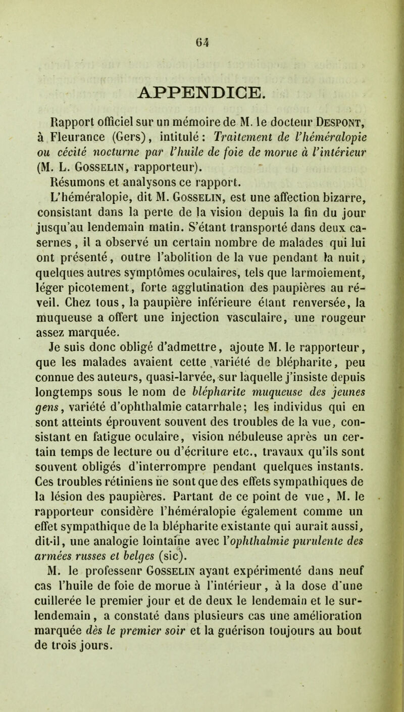 APPENDICE. Rapport officiel sur un mémoire de M. le docteur Despont, à Fleurance (Gers), intitulé : Traitement de l'héméralopie ou cécité nocturne par l'huile de foie de morue à l'intérieur (M. L. Gosselin, rapporteur). Résumons et analysons ce rapport. L'héméralopie, dit M. Gosselin, est une affection bizarre, consistant dans la perte de la vision depuis la fin du jour jusqu'au lendemain matin. S'étant transporté dans deux ca- sernes , il a observé un certain nombre de malades qui lui ont présenté, outre l'abolition de la vue pendant ta nuit, quelques autres symptômes oculaires, tels que larmoiement, léger picotement, forte agglutination des paupières au ré- veil. Chez tous, la paupière inférieure étant renversée, la muqueuse a offert une injection vasculaire, une rougeur assez marquée. Je suis donc obligé d'admettre, ajoute M. le rapporteur, que les malades avaient cette ,variété de blépharite, peu connue des auteurs, quasi-larvée, sur laquelle j'insiste depuis longtemps sous le nom de blépharite muqueuse des jeunes gens, variété d'ophthalmie catarrhale; les individus qui en sont atteints éprouvent souvent des troubles de la vue, con- sistant en fatigue oculaire, vision nébuleuse après un cer- tain temps de lecture ou d'écriture etc., travaux qu'ils sont souvent obligés d'interrompre pendant quelques instants. Ces troubles rétiniens ne sont que des effets sympathiques de la lésion des paupières. Partant de ce point de vue, M. le rapporteur considère l'héméralopie également comme un effet sympathique de la blépharite existante qui aurait aussi, dit-il, une analogie lointaine avec Yophlhalmie purulente des armées russes et belges (sic). M. le professenr Gosselin ayant expérimenté dans neuf cas l'huile de foie de morue à l'intérieur, à la dose d'une cuillerée le premier jour et de deux le lendemain et le sur- lendemain , a constaté dans plusieurs cas une amélioration marquée dès le premier soir et la guérison toujours au bout de trois jours.