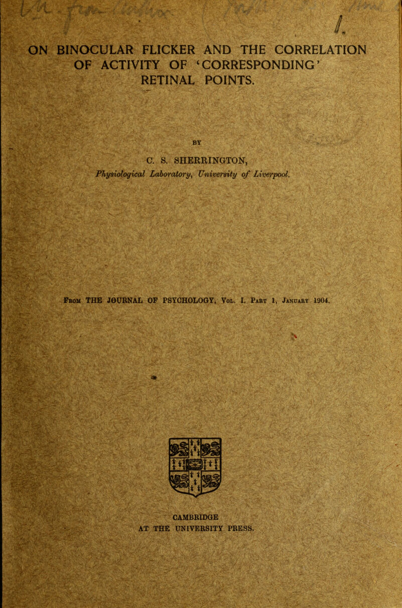 ON BINCX:ULAR FLICKER AND THE CORRELATION OF ACTIVITY OF ^CORRESPONDING' RETINAL POINTS. C. a SHERRINGTON, Physiological Laboratory, University of Liverpool. From THE JOURNAL OF PSYCHOLOGY, Vol. I. Part X, January 1904, CAMBRIDGE AT THE UNIVERSITY PRESS.