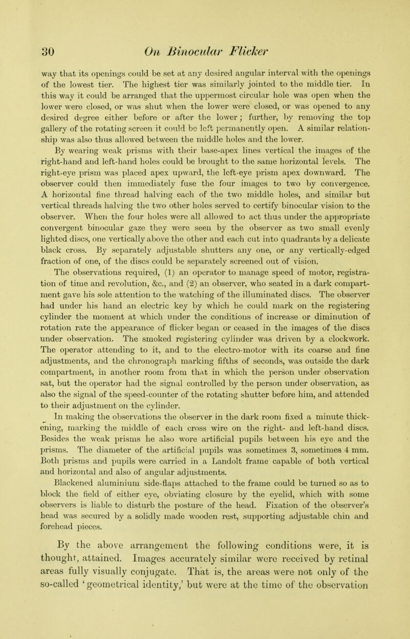 way that its openings could be set at any desired angular interval with the openings of the lowest tier. The highest tier was similarly jointed to the middle tier. In this way it could be arranged that the uppermost circular hole was open when the lower were closed, or was shut when the lower were closed, or was opened to any desired degree either before or after the lower; further, by removing the top gallery of the rotating screen it could be left permanently open. A similar relation- ship was also thus allowed between the middle holes and the lower. By wearing weak prisms with their base-apex lines vertical the images of the right-hand and left-hand holes could be brought to the same horizontal levels. The right-eye prism was placed apex upward, the left-eye prism apex downward. The observer could then immediately fuse the four images to two by convergence. A horizontal fine thread halving each of the two middle holes, and similar but vertical threads halving the two other holes served to certify binocular vision to the observer. When the four holes were all allowed to act thus under the appropriate convergent binocular gaze they were seen by the observer as two small evenly lighted discs, one vertically above the other and each cut into quadrants by a delicate black cross. By separately adjustable shutters any one, or any vertically-edged fraction of one, of the discs could be separately screened out of vision. The observations required, (1) an operator to manage speed of motor, registra- tion of time and revolution, &c., and (2) an observer, who seated in a dark compart- ment gave his sole attention to the watching of the illuminated discs. The observer had under his hand an electric key by which he could mark on the registering cylinder the moment at which under the conditions of increase or diminution of rotation rate the appearance of flicker began or ceased in the images of the discs under observation. The smoked registering cylinder was driven by a clockwork. The operator attending to it, and to the electro-motor with its coarse and fine adjustments, and the chronograpli marking fifths of seconds, was outside the dark compartment, in another room from that in which the person under observation sat, but the operator had the signal controlled by the person under observation, as also the signal of the speed-counter of the rotating shutter before him, and attended to their adjustment on the cylinder. In making the observations the observer in the dark room fixed a minute thick- ening, marking the middle of each cross wire on the right- and left-hand discs. Besides the weak prisms he also wore artificial pupils between his eye and the prisms. The diameter of the artificial pupils was sometimes 3, sometimes 4 mm. Both prisms and pupils were carried in a Landolt frame capable of both vertical and horizontal and also of angular adjustments. Blackened aluminium side-flaps attached to the frame could be turned so as to block the field of either eye, obviating closure by the eyelid, which with some observers is liable to disturb the posture of the head. Fixation of the observer's head was secured by a solidly made wooden rest, supporting adjustable chin and forehead pieces. By the above arrangement the following conditions were, it is thought, attained. Images accurately similar were received by retinal areas fully visually conjugate. That is, the areas were not only of the so-called ' geometrical identity,' but w^ere at the time of the observation