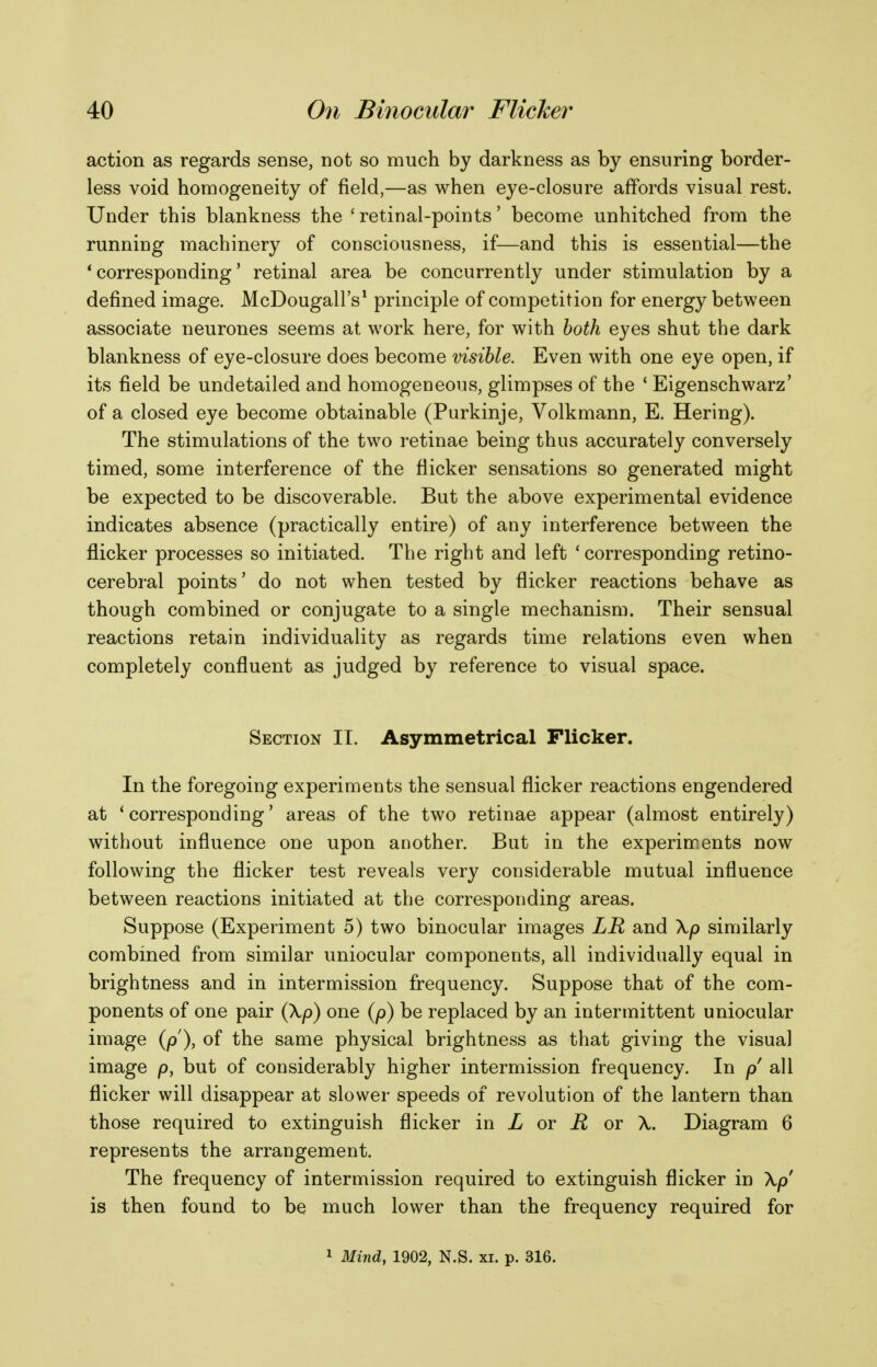 action as regards sense, not so much by darkness as by ensuring border- less void homogeneity of field,—as when eye-closure affords visual rest. Under this blankness the ' retinal-points' become unhitched from the running machinery of consciousness, if—and this is essential—the * corresponding' retinal area be concurrently under stimulation by a defined image. McDougall's^ principle of competition for energy between associate neurones seems at work here, for with both eyes shut the dark blankness of eye-closure does become visible. Even with one eye open, if its field be undetailed and homogeneous, glimpses of the ' Eigenschwarz' of a closed eye become obtainable (Purkinje, Volkmann, E. Hering). The stimulations of the two retinae being thus accurately conversely timed, some interference of the flicker sensations so generated might be expected to be discoverable. But the above experimental evidence indicates absence (practically entire) of any interference between the flicker processes so initiated. The right and left ' corresponding retino- cerebral points' do not when tested by flicker reactions behave as though combined or conjugate to a single mechanism. Their sensual reactions retain individuality as regards time relations even when completely confluent as judged by reference to visual space. Section II. Asymmetrical Flicker. In the foregoing experiments the sensual flicker reactions engendered at * corresponding' areas of the two retinae appear (almost entirely) without influence one upon another. But in the experiments now following the flicker test reveals very considerable mutual influence between reactions initiated at the corresponding areas. Suppose (Experiment 5) two binocular images LR and \p similarly combined from similar uniocular components, all individually equal in brightness and in intermission frequency. Suppose that of the com- ponents of one pair (\p) one (p) be replaced by an intermittent uniocular image {p), of the same physical brightness as that giving the visual image p, but of considerably higher intermission frequency. In p all flicker will disappear at slower speeds of revolution of the lantern than those required to extinguish flicker in X or or X. Diagram 6 represents the arrangement. The frequency of intermission required to extinguish flicker in \p is then found to be much lower than the frequency required for 1 Mind, 1902, N.S. xi. p. 316.