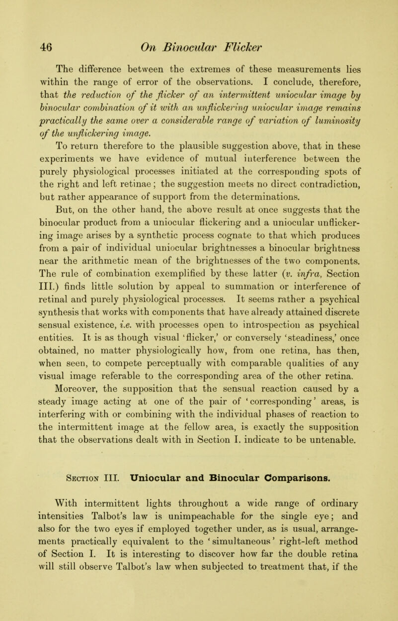 The difference between the extremes of these measurements lies within the range of error of the observations. I conclude, therefore, that the reduction of the flicker of an intermittent uniocular image by binocular combination of it with an unflickering uniocular image remains ^practically the same over a considerable y^ange of variation of luminosity of the unflickering image. To return therefore to the plausible suggestion above, that in these experiments we have evidence of mutual interference between the purely physiological processes initiated at the corresponding spots of the right and left retinae ; the suggestion meets no direct contradiction, but rather appearance of support from the determinations. But, on the other hand, the above result at once suggests that the binocular product from a uniocular flickering and a uniocular unflicker- ing image arises by a synthetic process cognate to that which produces from a pair of individual uniocular brightnesses a binocular brightness near the arithmetic mean of the brightnesses of the two components. The rule of combination exemplified by these latter {y. infra, Section III.) finds little solution by appeal to summation or interference of retinal and purely physiological processes. It seems rather a psychical synthesis that works with components that have already attained discrete sensual existence, i.e. with processes open to introspection as psychical entities. It is as though visual 'flicker,' or conversely 'steadiness,' once obtained, no matter physiologically how, from one retina, has then, when seen, to compete perceptually with comparable qualities of any visual image referable to the corresponding area of the other retina. Moreover, the supposition that the sensual reaction caused by a steady image acting at one of the pair of 'corresponding' areas, is interfering with or combining with the individual phases of reaction to the intermittent image at the fellow area, is exactly the supposition that the observations dealt with in Section I. indicate to be untenable. Section III. Uniocular and Binocular Comparisons. With intermittent lights throughout a wide range of ordinary intensities Talbot's law is unimpeachable for the single eye; and also for the two eyes if employed together under, as is usual, arrange- ments practically equivalent to the 'simultaneous' right-left method of Section I. It is interesting to discover how far the double retina will still observe Talbot's law when subjected to treatment that, if the