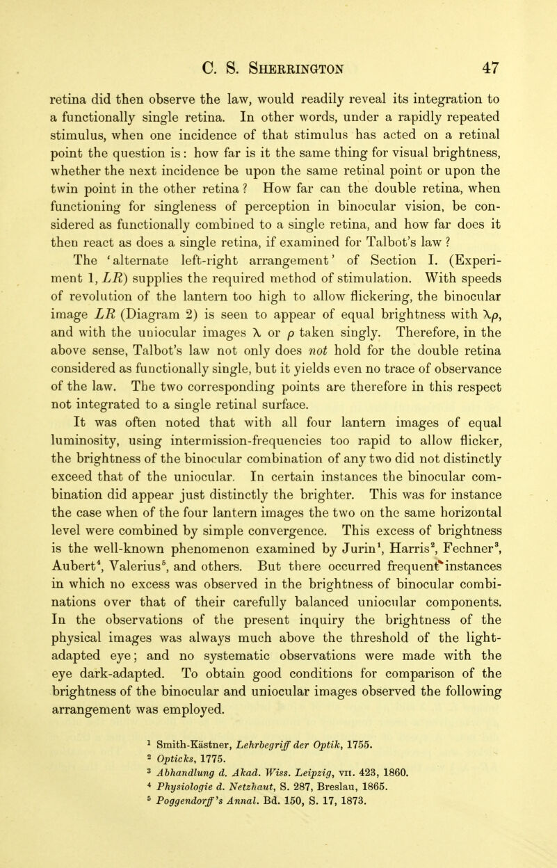 retina did then observe the law, would readily reveal its integration to a functionally single retina. In other words, under a rapidly repeated stimulus, when one incidence of that stimulus has acted on a retinal point the question is : how far is it the same thing for visual brightness, whether the next incidence be upon the same retinal point or upon the twin point in the other retina ? How far can the double retina, when functioning for singleness of perception in binocular vision, be con- sidered as functionally combined to a single retina, and how far does it then react as does a single retina, if examined for Talbot's law ? The ' alternate left-right arrangement' of Section I. (Experi- ment 1, LR) supplies the required method of stimulation. With speeds of revolution of the lantern too high to allow flickering, the binocular image LR (Diagram 2) is seen to appear of equal brightness with and with the uniocular images X or p taken singly. Therefore, in the above sense, Talbot's law not only does not hold for the double retina considered as functionally single, but it yields even no trace of observance of the law. The two corresponding points are therefore in this respect not integrated to a single retinal surface. It was often noted that with all four lantern images of equal luminosity, using intermission-frequencies too rapid to allow flicker, the brightness of the binocular combination of any two did not distinctly exceed that of the uniocular. In certain instances the binocular com- bination did appear just distinctly the brighter. This was for instance the case when of the four lantern images the two on the same horizontal level were combined by simple convergence. This excess of brightness is the well-known phenomenon examined by Jurin*, Harris^ Fechner', Aubert*, Valerius^ and others. But there occurred frequent*instances in which no excess was observed in the brightness of binocular combi- nations over that of their carefully balanced uniocular components. In the observations of the present inquiry the brightness of the physical images was always much above the threshold of the light- adapted eye; and no systematic observations were made with the eye dark-adapted. To obtain good conditions for comparison of the brightness of the binocular and uniocular images observed the following arrangement was employed. 1 Smith-Kastner, Lehrhegriff der Optik, 1755. 2 Opticls, 1775. 2 Abhandlung d. Akad. Wiss. Leipzig, vii. 423, 1860. 4 Physiologie d. Netzhaut, S. 287, Breslau, 1865. 5 Poggendorff's Annal. Bd. 150, S. 17, 1873.