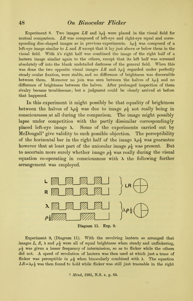 Experiment 8. Two images LR and \p\ were placed in the visual field for mutual comparison. LR was composed of left-eye and right-eye equal and corre- sponding disc-shaped images as in previous experiments. was composed of a left-eye image similar to L and R except that it lay just above or below them in the visual field. With X's right half was combined the image of the right half of a lantern image similar again to the others, except that its left half was screened absolutely off into the blank undetailed darkness of the general field. When this was done the two opposite visual images LR and XpJ regarded under perfectly steady ocular fixation, were stable, and no difference of brightness was discernible between them. Moreover no join was seen between the halves of Xp|^ and no difference of brightness between the halves. After prolonged inspection of them rivalry became troublesome; but a judgment could be clearly arrived at before that happened. In this experiment it might possibly be that equality of brightness between the halves of Xp^ was due to image p\ not really being in consciousness at all during the comparison. The image might possibly lapse under competition with the partly dissimilar correspondingly placed left-eye image X. Some of the experiments carried out by McDougall^ give validity to such possible objection. The perceptibility of the horizontal bar in the right half of the image Xp\ was guarantee however that at least part of the uniocular image p\ was present. But to ascertain more surely whether image p^ was really during the visual equation co-operating in consciousness with \ the following further arrangement was employed. Diagram 11. Exp. 9. Experiment 9, (Diagram 11). With the revolving lantern so arranged that images Z, i?, X and were all of equal brightness when steady and unflickering, p\ was given a lesser frequency of intermission, so as to flicker while the others did not. A speed of revolution of lantern was then used at which just a trace of flicker was perceptible in p^ when binocularly combined with X. The equation LR—\p\ was then found to hold while flicker was still just traceable in the right 1 Mind, 1901, N.S. x. p. 63.