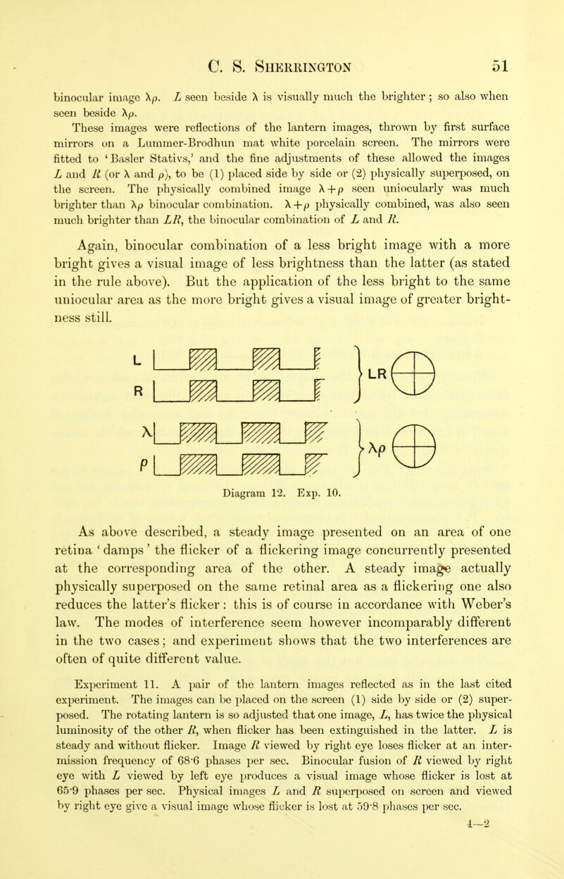 binocular image Xp. L seen beside \ is visually much the brighter ; so also when seen beside Xp. These images were reflections of the lantern images, thrown by first surface mirrors on a Lummer-Brodhun mat white porcelain screen. The mirrors were fitted to 'Easier Stativs,' and the fine adjustments of these allowed the images L and Li (or X and p), to be (1) placed side by side or (2) physically superposed, on the screen. The physically combined image X + p seen uniocularly was much brighter than Xp binocular combination. X+p physically combined, was also seen much brighter than LR^ the binocular combination of L and R. Again, binocular combination of a less bright image with a more bright gives a visual image of less brightness than the latter (as stated in the rule above). But the application of the less bright to the same uniocular area as the more bright gives a visual image of greater bright- ness still. Diagram 12. Exp. 10. As above described, a steady image presented on an area of one retina ' damps' the flicker of a flickering image concurrently presented at the corresponding area of the other. A steady image actually physically superposed on the same retinal area as a flickering one also reduces the latter's flicker: this is of course in accordance with Weber's law. The modes of interference seem however incomparably different in the two cases; and experiment shows that the two interferences are often of quite different value. Experiment 11. A pair of the lantern images reflected as in the last cited experiment. The images can be placed on the screen (1) side by side or (2) super- posed. The rotating lantern is so adjusted that one image, Z, has twice the physical luminosity of the other R^ when flicker has been extinguished in the latter. L is steady and without flicker. Image R viewed by right eye loses flicker at an inter- mission frequency of 68*6 phases per sec. Binocular fusion of R viewed by right eye with L viewed by left eye produces a visual image whose flicker is lost at 65*9 phases per sec. Physical images L and R superposed on screen and viewed by right eye give a visual image whose flicker is lost at 59-8 phases per sec. 1—2