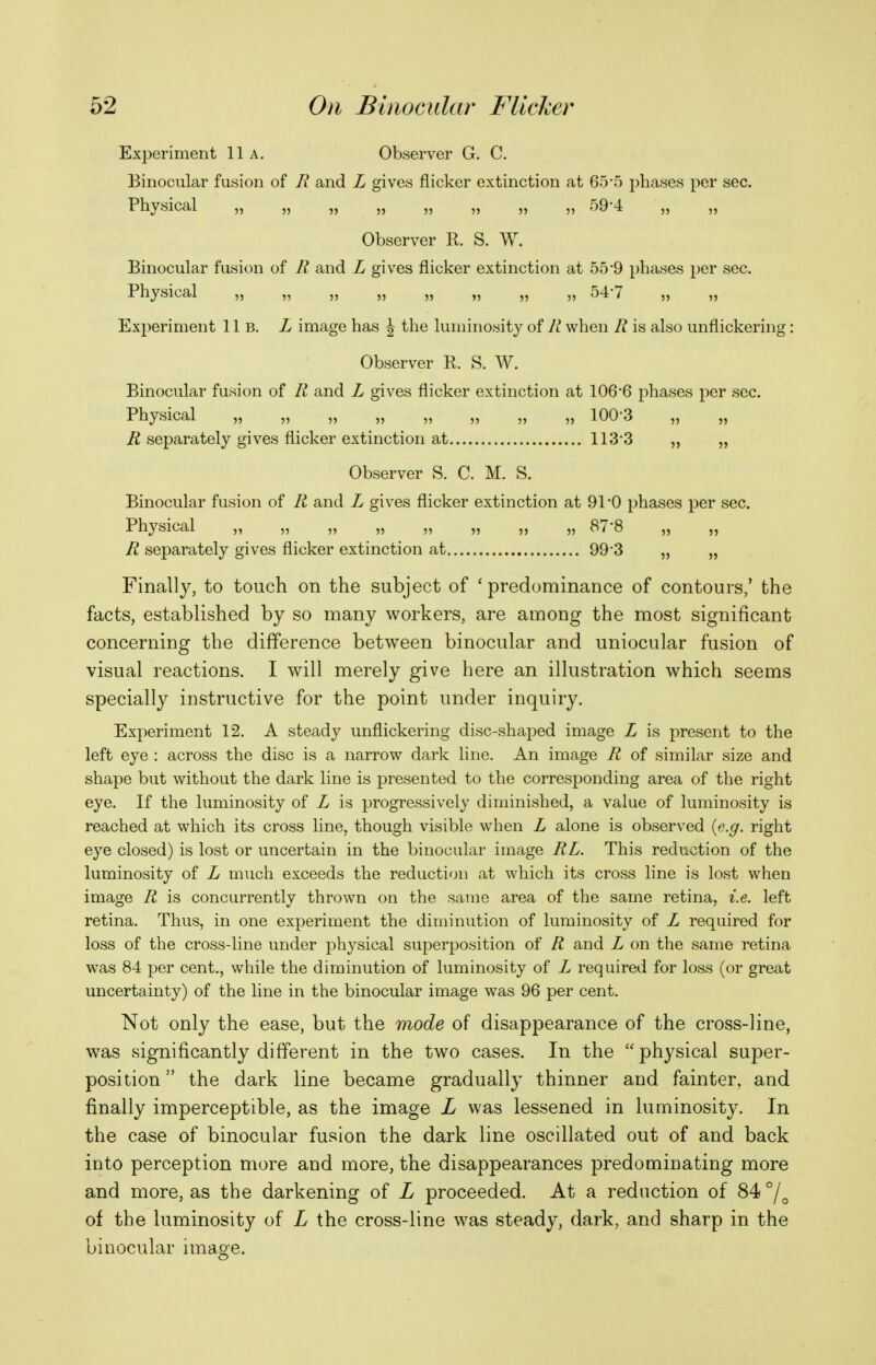 Experiment 11a, Observer G. C. Binocular fusion of R and L gives flicker extinction at 65-5 phases per sec. Physical ,, r)9'4 Observer R. S. W. Binocular fusion of R and L gives flicker extinction at 55*9 phases per sec. Physical ,, „ „ „ 54'7 „ „ Experiment 11b. L image has \ the luminosity of R when R is also unflickering: Observer P. S. W. Binocular fusion of R and L gives flicker extinction at 106'6 phases per sec. Physical „ „ „ „ „ „ „ „ 100-3 „ „ R separately gives flicker extinction at 113-3 „ „ Observer S. C. M. S. Binocular fusion of R and L gives flicker extinction at 91-0 phases per sec. Physical ,, „ ,, „ ,, „ „ 878 ,, ,, R separately gives flicker extinction at 99*3 „ „ Finally, to touch on the subject of 'predominance of contours,' the facts, established by so many workers, are among the most significant concerning the difference between binocular and uniocular fusion of visual reactions. I will merely give here an illustration which seems specially instructive for the point under inquiry. Experiment 12. A steady unflickering disc-shaped image L is present to the left eye : across the disc is a narrow dark line. An image R of similar size and shape but without the dark line is presented to the corresponding area of the right eye. If the luminosity of L is progressively diminished, a value of luminosity is reached at which its cross line, though visible when L alone is observed (e.g. right eye closed) is lost or uncertain in the binocular image RL. This reduction of the luminosity of L much exceeds the reduction at which its cross line is lost when image R is concurrently thrown on the same area of the same retina, i.e. left retina. Thus, in one experiment the diminution of luminosity of L required for loss of the cross-line under physical superposition of R and L on the same retina was 84 per cent., while the diminution of luminosity of L required for loss (or great uncertainty) of the line in the binocular image was 96 per cent. Not only the ease, but the mode of disappearance of the cross-line, was significantly different in the two cases. In the  physical super- position  the dark line became gradually thinner and fainter, and finally imperceptible, as the image L was lessened in luminosity. In the case of binocular fusion the dark line oscillated out of and back into perception more and more, the disappearances predomioating more and more, as the darkening of L proceeded. At a reduction of 84 of the luminosity of L the cross-line was steady, dark, and sharp in the binocular image.