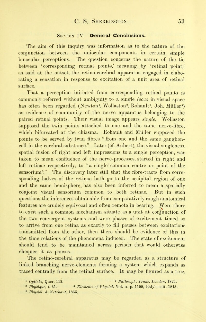 Section IV. General Conclusions. The aim of this inquiry was information as to the nature of the conjunction between the uniocular components in certain simple binocular perceptions. The question concerns the nature of the tie between ' corresponding retinal points,' meaning by ' retinal point,' as said at the outset, the retino-cerebral apparatus engaged in elabo- rating a sensation in response to excitation of a unit area of retinal surface. That a perception initiated from corresponding retinal points is commonly referred without ambiguity to a single locus in visual space has often been regarded (Newton^ Wollaston-, Rohault-', Joh. Muller^) as evidence of community of the nerve apparatus belonging to the paired retinal points. Their visual image appears single. Wollaston supposed the twin points attached to one and the same nerve-fibre, which bifurcated at the chiasma. Rohault and Miiller supposed the points to be served by twin fibres  from one and the same ganglion- cell in the cerebral substance. Later (cf. Aubert), the visual singleness, spatial fusion of right and left impressions to a single perception, was taken to mean confluence of the nerve-processes, started in right and left retinae respectively, to *' a single common centre or point of the sensorium^ The discovery later still that the fibre-tracts from corre- sponding halves of the retinae both go to the occipital region of one and the same hemisphere, has also been inferred to mean a spatially conjoint visual sensorium common to both retinae. But in such questions the inferences obtainable from comparatively rough anatomical features are crudely equivocal and often remote in bearing. Were there to exist such a common mechanism situate as a unit at conjunction of the two convergent systems and were phases of excitement timed so to arrive from one retina as exactly to fill pauses between excitations transmitted from the other, then there should be evidence of this in the time relations of the phenomena induced. The state of excitement should tend to be maintained across periods that would otherwise chequer it as pauses. The retino-cerebral apparatus may be regarded as a structure of linked branching nerve-elements forming a system which expands as traced centrally from the retinal surface. It may be figured as a tree. 1 Opticks, Quer. 112. ^ philosoph. Trans. London, 1824. 3 Physique, i. 31. ^ Elements of Physiol. Vol. ii. p. 1199, Baly's edit. 1813. 5 Physiol, d. Nctzhaut, 1865.