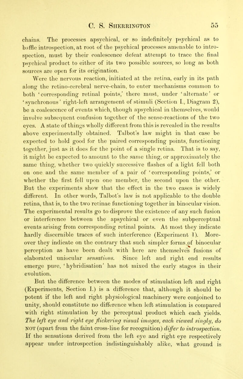 chains. The processes apsychical, or so indefinitely psychical as to b;\ffle introspection, at root of the psychical processes amenable to intro- spection, must by their coalescence defeat attempt to trace the final psychical product to either of its two possible sources, so long as both sources are open for its origination. Were the nervous reaction, initiated at the retina, early in its path along the retino-cerebral nerve-chain, to enter mechanisms common to both 'corresponding retinal points,' there must, under 'alternate' or 'synchronous' right-left arrangement of stimuli (Section L, Diagram 2), be a coalescence of events which, though apsychical in themselves, would involve subsequent confusion together of the sense-reactions of the two eyes. A state of thini^s wholly different from this is revealed in the results above experimentally obtained. Talbot's law might in that case be expected to hold good for the paired corresponding points, functioning together, just as it does for the point of a single retina. That is to say, it might be expected to amount to the same thing, or approximately the same thing, whether two quickly successive flashes of a light fell both on one and the same member of a pair of ' corresponding points,' or whether the first fell upon one member, the second upon the other. But the experiments show that the effect in the two cases is widely different. In other words, Talbot's law is not applicable to the double retina, that is, to the two retinae functioning together in binocular vision. The experimental results go to disprove the existence of any such fusion or interference between the apsychical or even the subperceptual events arising from corresponding retinal points. At most they indicate hardly discernible traces of such interference (Experiment 1). More- over they indicate on the contrary that such simpler forms of binocular perception as have been dealt with here are themselves fusions of elaborated uniocular sensatiovs. Since left and right end results emerge pure, 'hybridisation' has not mixed the early stages in their evolution. But the difference between the modes of stimulation left and right (Experiments, Section I.) is a difference that, although it should be potent if the left and right physiological machinery were conjoined to unity, should constitute no difference when left stimulation is compared with right stimulation by the perceptual product which each yields. The left eye and rigid eye flickering visual images, each viewed singly, do NOT (apart from the faint cross-line for recognition) differ to introspection. If the sensations derived from the left eye and right eye respectively appear under introspection indistinguishably alike, what ground is