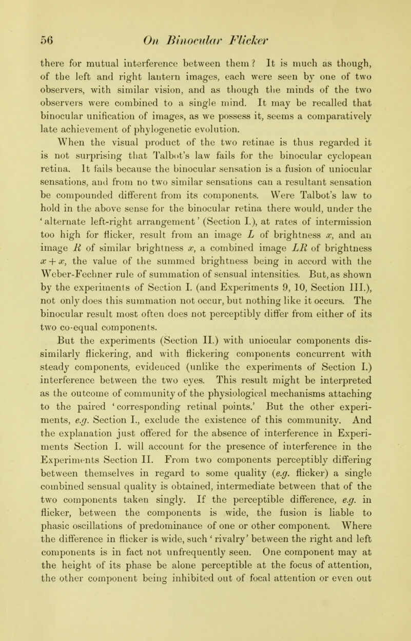 there for mutual interference between them ? It is much as though, of the left and right lantein images, each were seen by one of two observers, with similar vision, and as though tlie minds of the two observeis were combined to a single mind. It may be recalled that binocular unification of images, as we possess it, seems a comparatively late achievement of phylogenetic evolution. When the visual product of the two retinae is thus regarded it is not surprising that I'albot's law fails for the binocular cyclopean retina. It fails because the binocular sensation is a fusion of uniocular sensations, and from no tw^o similar sensations can a resultant sensation be compounded different from its components. Were Talbot's law to hold in the above sense for the binocular retina there would, under the 'alternate left-right arrangement' (Section I.), at rates of intermission too high for flicker, result from an image L of brightness x, and an image R of similar brightness oo, a combined image LR of brightness a; + X, the value of the summed brightness being in accord with the Weber-Fechner rule of summation of sensual intensities. But, as shown by the experiments of Section I. (and Experiments 9, 10, Section III.), not only does this summation not occur, but nothing like it occurs. The binocular result most often does not perceptibly differ from either of its two co-equal components. Bat the experiments (Section II.) with uniocular components dis- similarly flickering, and with flickering components concurrent with steady components, evidenced (unlike the experiments of Section I.) interference between the two eyes. This result might be interpreted as the outcome of community of the physiological mechanisms attaching to the paired * corresponding retinal points.' But the other experi- ments, e.g. Section I., exclude the existence of this community. And the explanation just offered for the absence of interference in Experi- ments Section I. will account for the presence of interference in the Experiments Section 11. From two components perceptibly differing between themselves in regard to some quality {e.g. flicker) a single combined sensual quality is obtained, intermediate between that of the two components taken singly. If the perceptible difference, e.g. in flicker, between the components is vvide, the fusion is liable to phasic oscillations of predominance of one or other component. Where the difference in flicker is wide, such ' rivalry' between the right and left components is in fact not unfrequently seen. One component may at the height of its phase be alone perceptible at the focus of attention, the other component being inhibited out of focal attention or even out