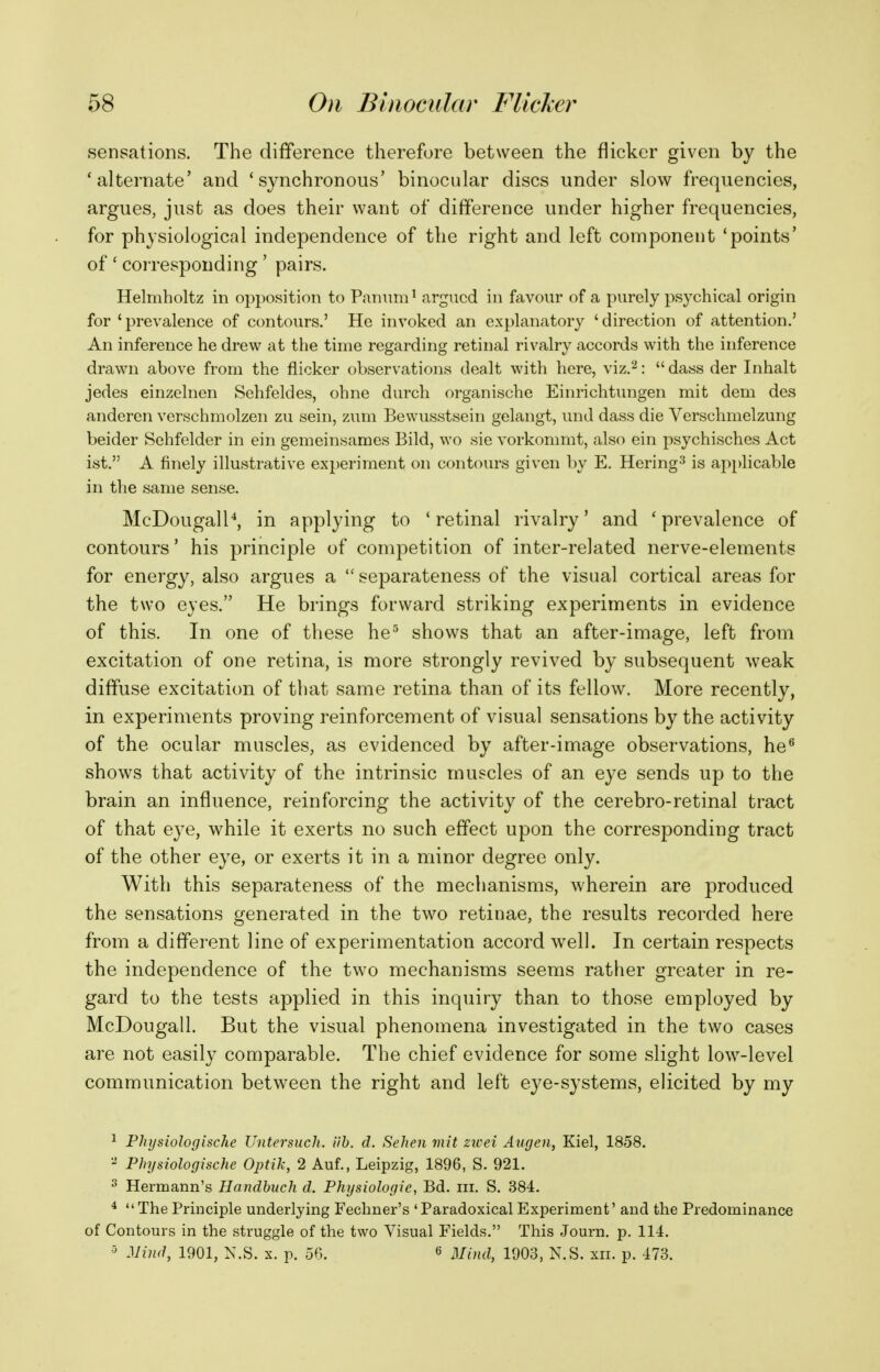 sensations. The difference therefore between the flicker given by the 'alternate' and 'synchronous' binocular discs under slow frequencies, argues, just as does their want of difference under higher frequencies, for physiological independence of the right and left component 'points' of ' corresponding' pairs. Helmholtz in opposition to Pannm ^ argued in favour of a purely psychical origin for ' prevalence of contours.' He invoked an explanatory ' direction of attention.' An inference he drew at the time regarding retinal rivalry accords with the inference drawn above from the flicker observations dealt with here, viz.^:  dass der Inhalt jedes einzelnen Sehfeldes, ohne durch organische Einrichtungen mit dem des anderen verschmolzen zu sein, zum Bewusstsein gelangt, und dass die Verschmelzung beider Sehfelder in ein gemeinsames Bild, wo sie vorkommt, also ein psychisches Act ist. A finely illustrative experiment on contours given by E. Hering^ is applicable in the same sense. McDougall'', in applying to ' retinal rivalry' and ' prevalence of contours' his principle of competition of inter-related nerve-elements for energy, also argues a  separateness of the visual cortical areas for the two eyes. He brings forward striking experiments in evidence of this. In one of these he^ shows that an after-image, left from excitation of one retina, is more strongly revived by subsequent weak diffuse excitation of that same retina than of its fellow. More recently, in experiments proving reinforcement of visual sensations by the activity of the ocular muscles, as evidenced by after-image observations, he^ shows that activity of the intrinsic muscles of an eye sends up to the brain an influence, reinforcing the activity of the cerebro-retinal tract of that eye, while it exerts no such effect upon the corresponding tract of the other eye, or exerts it in a minor degree only. With this separateness of the mechanisms, wherein are produced the sensations generated in the two retinae, the results recorded here from a different line of experimentation accord well. In certain respects the independence of the two mechanisms seems rather greater in re- gard to the tests applied in this inquiry than to those employed by McDougall. But the visual phenomena investigated in the two cases are not easily comparable. The chief evidence for some slight low-level communication between the right and left eye-systems, elicited by my 1 Phijsiologische Untersuch. iih. d. Sehen mit ztvei Augen, Kiel, 1858. - Physiologische Optik, 2 Auf., Leipzig, 1896, S. 921. ^ Hermann's Handbuch d. Physiologic, Bd. iii. S. 384. ^ The Principle underlying Fechner's 'Paradoxical Experiment' and the Predominance of Contours in the struggle of the two Visual Fields. This Journ. p. 114. 5 Mind, 1901, N.S. X. p. 56. « 1903, N.S. xii. p. 473.