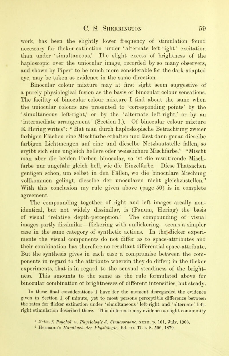 work, has been the slightly lower frequency of stimulation found necessary for flicker-extinction under ' alternate left-right' excitation than under ' simultaneous.' The slight excess of brightness of the haploscopic over the uniocular image, recorded by so many observers, and shown by Piper^ to be much more considerable for the dark-adapted eye, may be taken as evidence in the same direction. Binocular colour mixture may at first sight seem suggestive of a purely physiological fusion as the basis of binocular colour sensations. The facility of binocular colour mixture I find about the same when the uniocular colours are presented to 'corresponding points' by the 'simultaneous left-right,' or by the 'alternate left-right,' or by an 'intermediate arrangement' (Section I.). Of binocular colour mixture E. Hering writes-:  Hat man durch haploskopische Betrachtung zweier farbigen Flachen cine Mischfarbe erhalten und lasst dann genau dieselbe farbigen Lichtmengen auf eine und dieselbe Netzhautstelle fallen, so ergibt sich eine ungleich hellere oder weisslichere Mischfarbe. Mischt man aber die beiden Farben binocular, so ist die resultirende Misch- farbe nur ungefahr gleich hell, wie die Einzelfarbe. Diese Thatsachen geniigen schon, um selbst in den Fallen, wo die binoculare Mischung vollkommen gelingt, dieselbe der unocularen nicht gieichzustellen. With this conclusion my rule given above (page 50) is in complete agreement. The compounding together of right and left images areally non- identical, but not widely dissimilar, is (Panum, Hering) the basis of visual 'relative depth-perception.' The compounding of visual images partly dissimilar—flickering with unflickering—seems a simpler case in the same category of synthetic actions. In the-fflicker experi- ments the visual components do not differ as to space-attributes and their combination has therefore no resultant differential space-attribute. But the synthesis gives in each case a compromise between the com- ponents in regard to the attribute Avherein they do differ; in the flicker experiments, that is in regard to the sensual steadiness of the bright- ness. This amounts to the same as the rule formulated above for binocular combination of brightnesses of different intensities, but steady. In these final considerations I have for the moment disregarded the evidence given in Section I. of minute, yet to most persons perceptible difference between the rates for flicker extinction under 'simultaneous' left-right and 'alternate' left- right stimulation described there. This difference may evidence a slight community 1 Zeits.f. Psychol, u. Physiologle d. Sinnesorgane, xxxii. p. 161, July, 1903. ^ Hermann's Handbnch der PhysioJogie, Bd. in. Tl. i. S. 596, 1879.