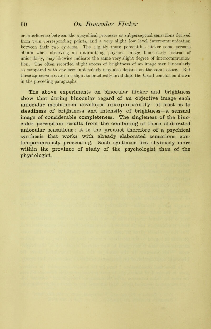 or interference between the apsycliical processes or siibperceptual sensations derived from twin corresponding points, and a very slight low level intercommunication between their two systems. The slightly more perceptible flicker some persons obtain when observing an intermitting jjhysical image binocularly instead of uniocularly, may likewise indicate the same very slight degree of intercommunica- tion. The often recorded slight excess of brightness of an image seen binocularly as compared with one seen uniocularly may also depend on the same cause. But these appearances are too slight to practically invalidate the broad conclusion drawn in the preceding paragraphs. The above experiments on binocular flicker and brightness show that during binocular regard of an objective image each uniocular mechanism developes independently—at least as to steadiness of brightness and intensity of brightness—a sensual image of considerable completeness. The singleness of the bino- cular perception results from the combining of these elaborated uniocular sensations: it is the product therefore of a psychical synthesis that works with already elaborated sensations con- temporaneously proceeding. Such synthesis lies obviously more within the province of study of the psychologist than of the physiologist.