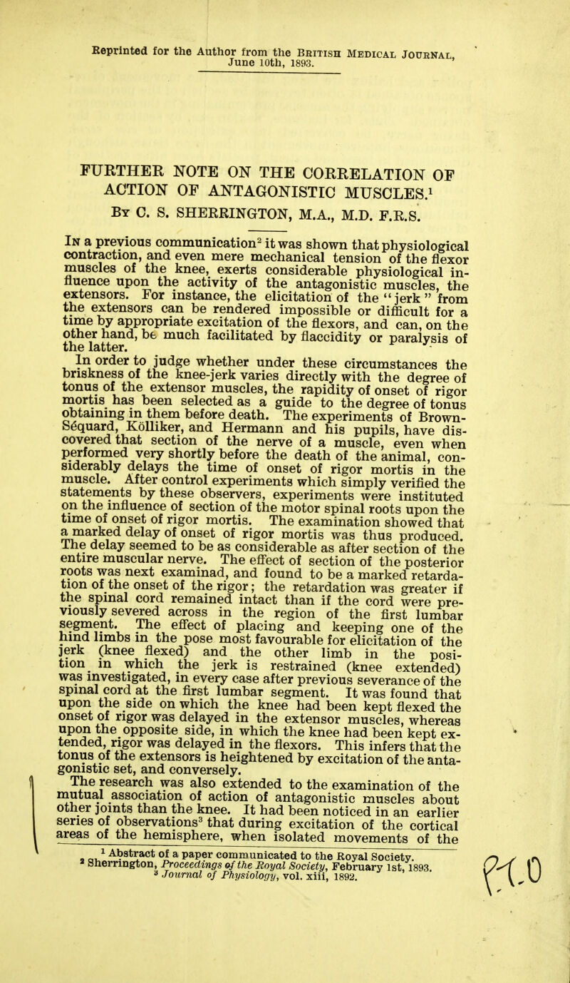 Reprinted for the Author from the British Medical Journal, June lOth, 1893. FURTHER NOTE ON THE CORRELATION OF ACTION OF ANTAGONISTIC MUSCLES.^ By C. S. SHERRINGTON, M.A., M.D. F.R.S. In a previous communication^ it was shown that physiological contraction, and even mere mechanical tension of the flexor muscles of the knee, exerts considerable physiological in- fluence upon the activity of the antagonistic muscles, the extensors. For instance, the elicitation of the jerk from the extensors can be rendered impossible or difficult for a time by appropriate excitation of the flexors, and can, on the other hand, be much facilitated by flaccidity or paralysis of the latter. In order to judge whether under these circumstances the briskness of the knee-jerk varies directly with the degree of tonus of the extensor muscles, the rapidity of onset of rigor mortis has been selected as a guide to the degree of tonus obtaining in them before death. The experiments of Brown- S^quard, KoUiker, and Hermann and his pupils, have dis- covered that section of the nerve of a muscle, even when performed very shortly before the death of the animal, con- siderably delays the time of onset of rigor mortis in the muscle. After control experiments which simply verified the statements by these observers, experiments were instituted on the influence of section of the motor spinal roots upon the time of onset of rigor mortis. The examination showed that a marked delay of onset of rigor mortis was thus produced. The delay seemed to be as considerable as after section of the entire muscular nerve. The efi'ect of section of the posterior roots was next examinad, and found to be a marked retarda- tion of the onset of the rigor; the retardation was greater if the spinal cord remained intact than if the cord were pre- viously severed across in the region of the first lumbar segment. The efi'ect of placing and keeping one of the hmd limbs in the pose most favourable for elicitation of the jerk (knee fiexed) and the other limb in the posi- tion in which the jerk is restrained (knee extended) was investigated, in every case after previous severance of the spinal cord at the first lumbar segment. It was found that upon the side on which the knee had been kept fiexed the onset of rigor was delayed in the extensor muscles, whereas upon the opposite side, in which the knee had been kept ex- tended, rigor was delayed in the fiexors. This infers that the tonus of the extensors is heightened by excitation of the anta- gonistic set, and conversely. The research was also extended to the examination of the nautual association of action of antagonistic muscles about other joints than the knee. It had been noticed in an earlier series of observations^ that during excitation of the cortical areas of the hemisphere, when isolated movements of the 9 cju^ Abstract of a paper communicated to the Royal Society. * snerrington, Proceedings of the Royal Society, February 1st, 1893