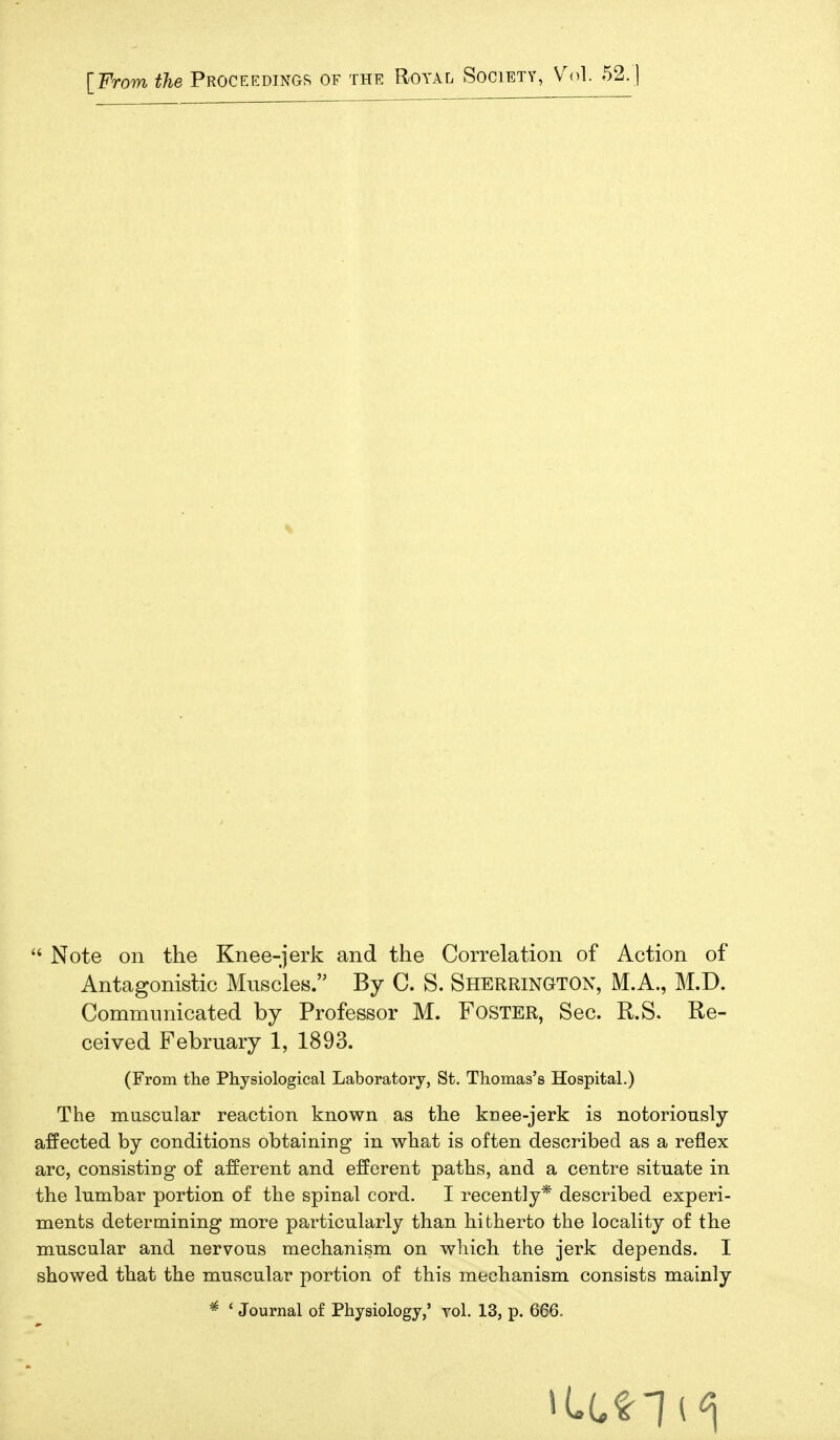  Note on the Knee-jerk and the Correlation of Action of Antagonistic Muscles. By C. S. Sherrington, M.A., M.D. Communicated by Professor M. FOSTER, Sec. R.S. Re- ceived February 1, 1893. (From the Physiological Laboratory, St. Thomas's Hospital.) The muscular reaction known as the knee-jerk is notoriously affected by conditions obtaining in what is often described as a reflex arc, consisting of afferent and efferent paths, and a centre situate in the lumbar portion of the spinal cord. I recently* described experi- ments determining more particularly than hitherto the locality of the muscular and nervous mechanism on which the jerk depends. I showed that the muscular portion of this mechanism consists mainly * ' Journal of Physiology,' toI. 13, p. 666.