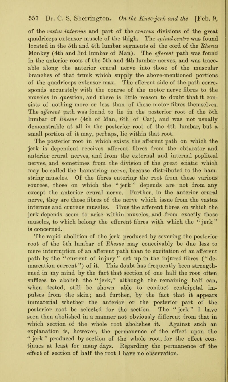 of the vastus internus and part of the crureus divisions of the great quadriceps extensor muscle of the thigh. The spinal centre was found located in the 5th and 4th lumbar segments of the cord of the Bhesus Monkey (4th and 3rd lumbar of Man). The efferent path was found in the anterior roots of the 5th and 4th lumbar nerves, and was trace- able along the anterior crural nerve into those of the muscular branches of that trunk which supply the above-mentioned portions of the quadriceps extensor max. The efferent side of the path corre- sponds accurately with the course of the motor nerve fibres to the muscles in question, and there is little reason to doubt that it con- sists of nothing more or less than of those motor fibres themselves. The afferent path was found to lie in the posterior root of the 5th lumbar of Bhesus (4th of Man, 6th of Cat), and was not usually demonstrable at all in the posterior root of the 4th lumbar, but a small portion of it may, perhaps, lie within that root. The posterior root in which exists the afferent path on which the jerk is dependent receives afferent fibres from the obturator and anterior crural nerves, and from the external and internal popliteal nerves, and sometimes from the division of the great sciatic which may be called the hamstring nerve, because distributed to the ham- string muscles. Of the fibres entering the root from these various sources, those on which the  jerk depends are not from any except the anterior crural nerve. Further, in the anterior crural nerve, they are those fibres of the nerve which issue from the vastus internus and crureus muscles. Thus the afferent fibres on which the jerk depends seem to arise within muscles, and from exactly those muscles, to which belong the efferent fibres with which the  jerk  is concerned. The rapid abolition of the jerk produced by severing the posterior root of the 5th lumbar of Bhesus may conceivably be due less to mere interruption of an afferent path than to excitation of an afferent path by the current of injury set up in the injured fibres (de- marcation current) of it. This doubt has frequently been strength- ened in my mind by the fact that section of one half the root often suffices to abolish the jerk, although the remaining half can, when tested, still be shown able to conduct centripetal im- pulses from the skin; and further, by the fact that it appears immaterial whether the anterior or the posterior part of the posterior root be selected for the section. The  jerk I have seen then abolished in a manner not obviously different from that in which section of the whole root abolishes it. Against such an explanation is, however, the permanence of the effect upon the  jerk  produced by section of the whole root, for the effect con- tinues at least for many days. Regarding the permanence of the effect of section of half the root I have no observation.
