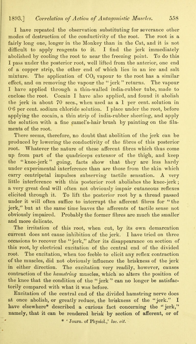 I have repeated the observation substituting for severance other modes of destruction of the conductivity of the root. The root is a fairly long one, longer in the Monkey than in the Cat, and it is not difficult to apply reagents to it. I find the jerk immediately abolished by cooling the root to near the freezing point. To do this I pass under the posterior root, well lifted from the anterior, one end of a copper strip, the other end of which lies in an ice and salt mixture. The application of CO2 vapour to the root has a similar effect, and on removing the vapour the  jerk  returns. The vapour I have applied through a thin-walled india-rubber tube, made to enclose the root. Cocain I have also applied, and found it abolish the jerk in about 70 sees., when used as a 1 per cent, solution in 06 per cent, sodium chloride solution. I place under the root, before applying the cocain, a thin strip of india-rubber sheeting, and apply the solution with a fine camel's-hair brush by painting on the fila- ments of the root. There seems, therefore, no doubt that abolition of the jerk can be produced by lowering the conductivity of the fibres of this posterior root. Whatever the nature of these afferent fibres which thus come up from part of the quadriceps extensor of the thigh, and keep the  knee-jerk going, facts show that they are less hardy under experimental interference than are those from the skin which carry centripetal impulses subserving tactile sensation. A very little interference with this posterior root abolishes the knee-jerk; a very great deal will often not obviously impair cutaneous reflexes elicited through it. To lift the posterior root by a thread passed under it will often suffice to interrupt the afferent fibres for the jerk, but at the same time leaves the afferents of tactile sense not obviously impaired. Probably the former fibres are much the smaller and more delicate. The irritation of this root, when cut, by its own demarcation current does not cause inhibition of the jerk. I have tried on three occasions to recover the jerk, after its disappearance on section of this root, by electrical excitation of the central end of the divided root. The excitation, when too feeble to elicit any reflex contraction of the muscles, did not obviously influence the briskness of the jerk in either direction. The excitation very readily, however, causes contraction of the hamstring muscles, which so alters the position of the knee that the condition of the jerk can no longer be satisfac- torily compared with what it was before. Excitation of the central end of the divided hamstring nerve does at once abolish, or greatly reduce, the briskness of the jerk. I have elsewhere* described a curious fact concerning the  jerk, namely, that it can be rendered brisk by section of afferent, or of * ' Journ. of Physiol.,' loc. cit.