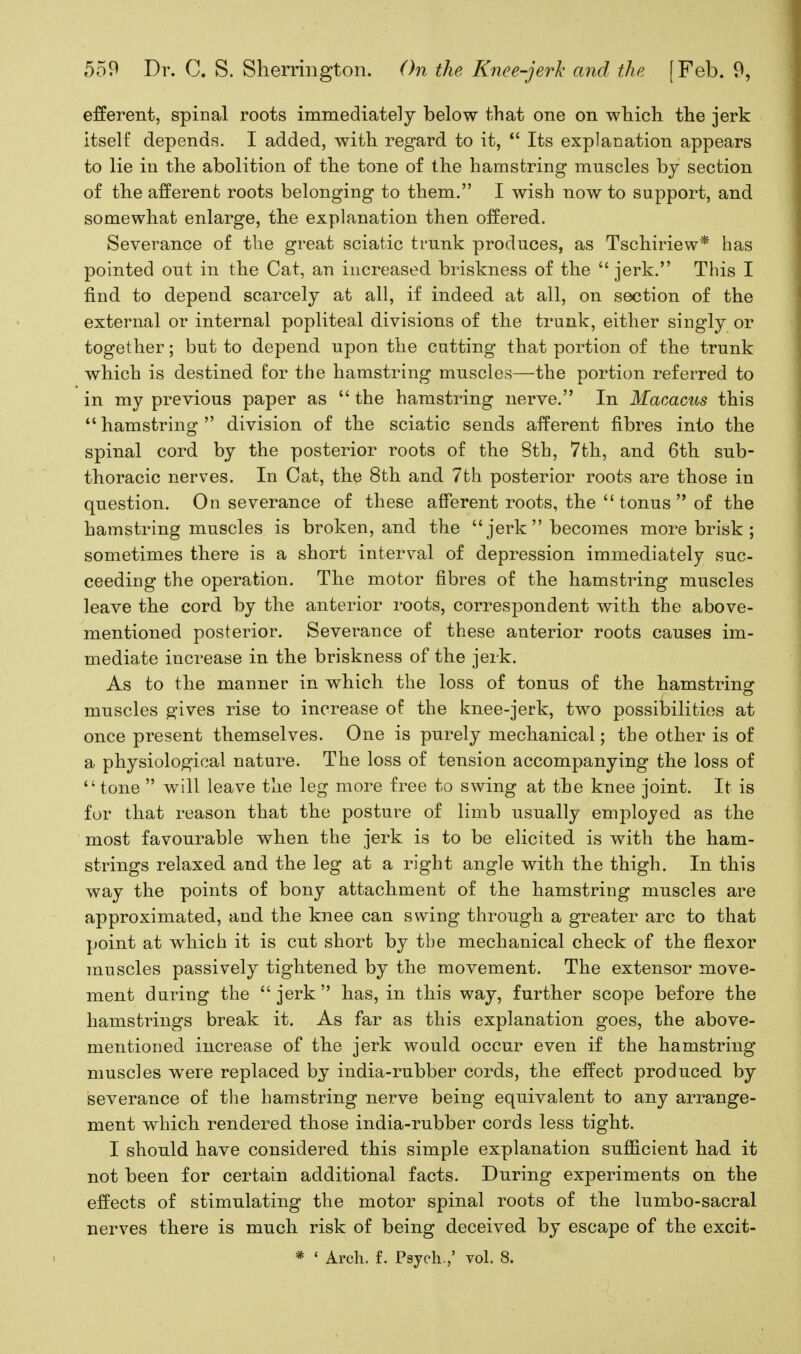 efferent, spinal roots immediately below that one on which the jerk itself depends. I added, with regard to it,  Its explanation appears to lie in the abolition of the tone of the hamstring muscles by section of the afferent roots belonging to them. I wish now to support, and somewhat enlarge, the explanation then offered. Severance of the great sciatic trunk produces, as Tschiriew* has pointed out in the Cat, an increased briskness of the  jerk. This I find to depend scarcely at all, if indeed at all, on section of the external or internal popliteal divisions of the trunk, either singly or together; but to depend upon the cutting that portion of the trunk which is destined for the hamstring muscles—the portion referred to in my previous paper as  the hamstring nerve. In Macacus this  hamstring  division of the sciatic sends afferent fibres into the spinal cord by the posterior roots of the 8th, 7th, and 6th sub- thoracic nerves. In Cat, tbe 8th and 7th posterior roots are those in question. On severance of these afferent roots, the tonus of the hamstring muscles is broken, and the  jerk  becomes more brisk ; sometimes there is a short interval of depression immediately suc- ceeding the operation. The motor fibres of the hamstring muscles leave the cord by the anterior roots, correspondent with the above- mentioned posterior. Severance of these anterior roots causes im- mediate increase in the briskness of the jerk. As to the manner in which the loss of tonus of the hamstring muscles g-ives rise to increase of the knee-jerk, two possibilities at once present themselves. One is purely mechanical; the other is of a physiological nature. The loss of tension accompanying the loss of tone  will leave the leg more free to swing at the knee joint. It is for that reason that the posture of limb usually employed as the most favourable when the jerk is to be elicited is with the ham- strings relaxed and the leg at a right angle with the thigh. In this way the points of bony attachment of the hamstring muscles are approximated, and the knee can swing through a greater arc to that point at which it is cut short by the mechanical check of the flexor muscles passively tightened by the movement. The extensor move- ment during the jerk has, in this way, further scope before the hamstrings break it. As far as this explanation goes, the above- mentioned increase of the jerk would occur even if the hamstring muscles were replaced by india-rubber cords, the effect produced by severance of the hamstring nerve being equivalent to any arrange- ment which rendered those india-rubber cords less tight. I should have considered this simple explanation sufficient had it not been for certain additional facts. During experiments on the effects of stimulating the motor spinal roots of the lumbo-sacral nerves there is much risk of being deceived by escape of the excit- * ' Arch. f. Psyeh.,' vol. 8.