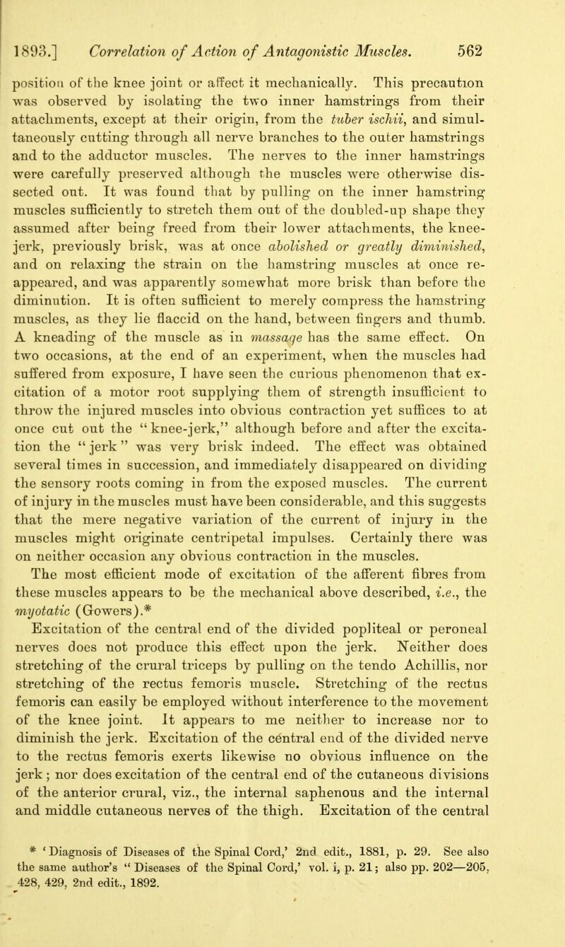 position of the knee joint or affect it mechanically. This precaution was observed by isolating the two inner hamstrings from their attachments, except at their origin, from the tuher iscMi, and simul- taneously cutting through all nerve branches to the outer hamstrings and to the adductor muscles. The nerves to the inner hamstrings were carefully preserved although the muscles were otherwise dis- sected out. It was found that by pulling on the inner hamstring muscles sufficiently to stretch them out of the doubled-up shape they assumed after being freed from their lower attachments, the knee- jerk, previously brisk, was at once ahoUshed or greatly diminished, and on relaxing the strain on the hamstring muscles at once re- appeared, and was apparently somewhat more brisk than before the diminution. It is often sufficient to merely compress the hamstring muscles, as they lie flaccid on the hand, between fingers and thumb. A kneading of the muscle as in massage has the same effect. On two occasions, at the end of an experiment, when the muscles had suffered from exposure, I have seen the carious phenomenon that ex- citation of a motor root supplying them of strength insufficient to throw the injured muscles into obvious contraction yet suffices to at once cut out the knee-jerk, although before and after the excita- tion the  jerk was very brisk indeed. The effect was obtained several times in succession, and immediately disappeared on dividing the sensory roots coming in from the exposed muscles. The current of injury in the muscles must have been considerable, and this suggests that the mere negative variation of the current of injury in the muscles might originate centripetal impulses. Certainly there was on neither occasion any obvious contraction in the muscles. The most efficient mode of excitation of the afferent fibres from these muscles appears to be the mechanical above described, i.e., the myotatic (Gowers).* Excitation of the central end of the divided popliteal or peroneal nerves does not produce this effect upon the jerk. Neither does stretching of the crural triceps by pulling on the tendo Achillis, nor stretching of the rectus femoris muscle. Stretching of the rectus femoris can easily be employed without interference to the movement of the knee joint. It appears to me neither to increase nor to diminish the jerk. Excitation of the central end of the divided nerve to the rectus femoris exerts likewise no obvious influence on the jerk; nor does excitation of the central end of the cutaneous divisions of the anterior crural, viz., the internal saphenous and the internal and middle cutaneous nerves of the thigh. Excitation of the central * ' Diagnosis of Diseases of the Spinal Cord,' 2nd edit., 1881, p. 29. See also the same author's  Diseases of the Spinal Cord,' vol. i, p. 21; also pp. 202—205, 428, 429, 2nd edit., 1892.