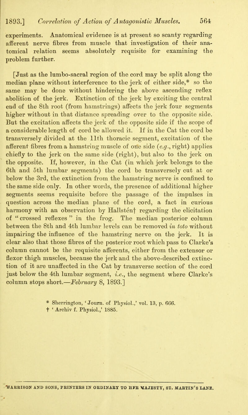 experiments. Anatomical evidence is at present so scanty regarding ai^erent nerve fibres from muscle that investigation of their ana- tomical relation seems absolutely requisite for examining the problem further. [Just as the lumbo-sacral region of the cord may be split along the median plane without interference to the jerk of either side,* so the same may be done without hindering the above ascending reflex abolition of the jerk. Extinction of the jerk by exciting the central end of the 8th root (from hamstrings) affects the jerk four segments higher without in that distance spreading over to the opposite side. But the excitation affects the jerk of the opposite side if the scope of a considerable length of cord be allowed it. If in the Cat the cord be transversely divided at the 11th thoracic segment, excitation of the afferent fibres from a hamstring muscle of one side (e.gr., right) applies chiefiy to the jerk on the same side (right), but also to the jerk on the opposite. If, however, in the Cat (in which jerk belongs to the 6th and 5th lumbar segments) the cord be transversely cut at or below the 3rd, the extinction from the hamstring nerve is confined to the same side only. In other words, the presence of additional higher segments seems requisite before the passage of the impulses in question across the median plane of the cord, a fact in curious harmony with an observation by Hallstenf regarding the elicitation of  crossed reflexes  in the frog. The median posterior column between the 8th and 4th lumbar levels can be removed in toto without impairing the influence of the hamstring nerve on the jerk. It is clear also that those fibres of the posterior root which pass to Clarke's column cannot be the requisite afferents, either from the extensor or flexor thigh muscles, because the jerk and the above-described extinc- tion of it are unaffected in the Cat by transverse section of the cord just below the 4th lumbar segment, i.e., the segment where Clarke's column stops short.—February 8, 1893.] * Sherrington, ' Journ. of Physiol.,' toI. 13, p. 666. t ' Archiv f. Physiol.,' 1885. 'ffAREISON AND SONS, PEINTEES IN OEDINAEY TO HFE itfAJESTY, ST. MAETIN's LANE.