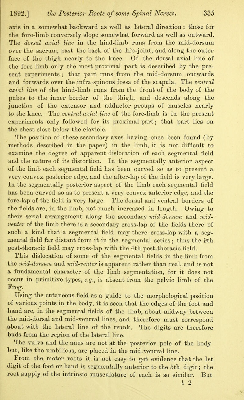 axis in a somewliat backward as well as lateral direction ; those for the fore-limb conversely slope somewhat forward as well as outward. The dorsal axial line in the hind-limb runs from the mid-dorsum over the sacrum, past the back of the hip-joint, and along the outer face of the thigh nearly to the knee. Of the dorsal axial line of the fore limb only the most proximal part is described by the pre- sent experiments ; that part runs from the mid-dorsum outwards and forwards over the infra-spinous fossa of the scapula. The ventral axial line of the hind-limb runs from the front of the body of the pubes to the inner border of the thigh, and descends along the junction of the extensor and adductor groups of muscles nearly to the knee. The ventral axial line of the fore-limb is in the present experiments only followed for its proximal part; that part lies on the chest close below the clavicle. The position of these secondary axes having once been found (by methods described in the paper) in the limb, it is not difficult to examine the degree of apparent dislocation of each segmental field and the nature of its distortion. In the segmentally anterior aspect of the limb each segmental field has been curved so as to present a very convex posterior edge, and the after-lap of the field is very large. In the segmentally posterior aspect of the limb each segmental field has been curved so as to present a very convex anterior edge, and the fore-lap of the field is very large. The dorsal and ventral borders of the fields are, in the limb, not much increased in length. Owing to their serial arrangement along the secondary mid-dorsum and mid- venter of the limb there is a secondary cross-lap of the fields there of such a kind that a segmental field may there cross-lap with a seg- mental field far distant from it in the segmental series ; thus the 9th post-thoracic field may cross-lap with the 4th post-thoracic field. This dislocation of some of the segmental fields in the limb from the mid-dorsum and mid-venter is apparent rather than real, and is not a fundamental character of the limb segmentation, for it does not occur in primitive types, e.g., is absent from the pelvic limb of the Frog. Using the cutaneous field as a guide to the morphological position of various points in the body, it is seen that the edges of the foot and hand are, in the segmental fields of the limb, about midway between the mid-dorsal and mid-ventral lines, and therefore must correspond about with the lateral line of the trunk. The digits are therefore buds from the region of the lateral line. The vulva and the anus are not at the posterior pole of the body but, like the umbilicus, are placed in the mid-ventral line. From the motor roots it is not easy to get evidence thac the 1st digit of the foot or hand is segmentally anterior to the 5th digit; the root supply of the intrinsic musculature of each is so similar. But h 2