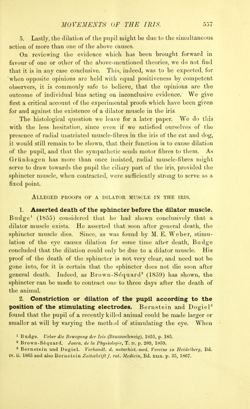 5. Lastly, the dilation of the pupil might be due to the simultaneous action of more than one of the above causes. On reviewing the evidence which has been brought forward in favour of one or other of the above-mentioned theories, we do not find that it is in any case conclusive. Tliis, indeed, was to be expected, for when opposite opinions are held with equal positiveness by competent observers, it is commonly safe to believe, that the opinions are the outcome of individual bias acting on inconclusive evidence. We give first a critical account of the experimental proofs which have been given for and against the existence of a dilator muscle in the iris. The histological question we leave for a later paper. We do tliis with the less hesitation, since even if we satisfied ourselves of the presence of radial unstriated muscle-fibres in the iris of the cat and dog, it would still remain to be shown, that their function is to cause dilation of the pupil, and that the sympathetic sends motor fibres to tbem. As Griinhagen has more than once insisted, radial muscle-fibres might serve to draw towards the pupil the ciliary part of the iris, provided the sphincter muscle, when contracted, were sufficiently strong to serve as a fixed point. Alleged proofs of a dilator muscle in the iris. 1. Asserted death of the sphincter before the dilator muscle. Budge^ (1855) considered that he had shown conclusively that a dilator muscle exists. He asserted that soon after general death, the sphincter muscle dies. Since, as was found by M. E. Weber, stimu- lation of the eye causes dilation for some time after death, Budge concluded that the dilation could only be due to a dilator muscle. His proof of the death of the sphincter is not very clear, and need not be gone into, for it is certain that the sphincter does not die soon after general death. Indeed, as Brown-Sequard^ (1859) has shown, the sphincter can be made to contract one to three days after the death of the animal. 2. Constriction or dilation of the pupil according to the position of the stimulating electrodes. Bernstein and DogieP found that the pupil of a recently killed animal could be made larger or smaller at will by varying the method of stimulating the eye. When 1 Budge. Ueher die Bewegiiug der Ins (Braunschweig), 1855, p. 185, 2 Brown-Sequard. Journ. de la Physiologie, T. it. p. 289, 1859. ^ Bernstein und Dogiel. Verhandl. d. naturhist.-med. Vereins zu Heidelberg, Bd. IV. ii. 1865 and also Bernstein Zeitschrift f. rat. Medicin, Bd. xxix. p. 35, 1867.