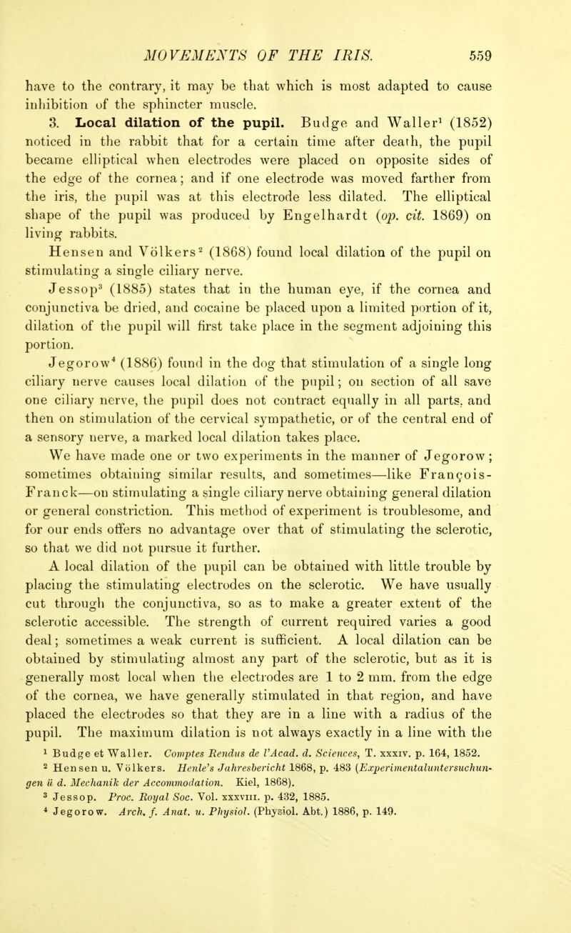 have to the contrary, it may be that which is most adapted to cause inhibition of the sphincter muscle. 3. Local dilation of the pupil. Budge and Waller^ (1852) noticed in the rabbit that for a certain time after death, the pupil became elliptical when electrodes were placed on opposite sides of the edge of the cornea; and if one electrode was moved farther from the iris, the pupil was at this electrode less dilated. The elliptical shape of the pupil was produced by Engelhardt (op. cit. 1869) on living rabbits. Hensen and Volkers^ (1868) found local dilation of the pupil on stimulating a single ciliary nerve. Jessop^ (1885) states that in the human eye, if the cornea and conjunctiva be dried, and cocaine be placed upon a limited portion of it, dilation of the pupil w^ill first take place in the segment adjoining this portion. Jegorow^ (1886) found in the dog that stimulation of a single long ciliary nerve causes local dilation of the pupil; on section of all save one ciliary nerve, the pupil does not contract equally in all parts., and then on stimulation of the cervical sympathetic, or of the central end of a sensory nerve, a marked local dilation takes place. We have made one or two experiments in the manner of Jegorow; sometimes obtaining similar results, and sometimes—like Fran^ois- Franck—on stimulating a single ciliary nerve obtaining general dilation or general constriction. This method of experiment is troublesome, and for our ends offers no advantage over that of stimulating the sclerotic, so that we did not pursue it further. A local dilation of the pupil can be obtained with little trouble by placing the stimulating electrodes on the sclerotic. We have usually cut through the conjunctiva, so as to make a greater extent of the sclerotic accessible. The strength of current required varies a good deal; sometimes a weak current is sufficient. A local dilation can be obtained by stimulating almost any part of the sclerotic, but as it is generally most local when the electrodes are 1 to 2 mm. from the edge of the cornea, we have generally stimulated in that region, and have placed the electrodes so that they are in a line with a radius of the pupil. The maximum dilation is not always exactly in a line with the 1 Budge et Waller. Comptes Rendus de VAcad. d. Sciences, T. xxxiv. p. 164, 1852. 2 Hensen u. Volkers. HenWs Jahreshericht 1868, p. 483 {Experimentaluntersuchun- gen ii d. Mechanik der Accommodation. Kiel, 1868). 3 Jess op. Proc. Royal Soc. Vol. xxxviii. p. 432, 1885. 4 Jegorow. Arch. f. Anat. u. Physiol. (Physiol. Abt.) 1886, p. 149.