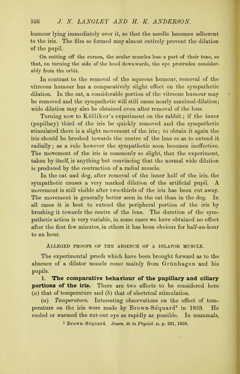 humour lying immediately over it, so that the needle becomes adherent to the iris. The film so formed may almost entirely prevent the dilation of the pupil. On cutting off the cornea, the ocular muscles lose a part of their tone, so that, on turning the side of the head downwards, the eye protrudes consider- ably from the orbit. In contrast to the removal of the aqueous humour, removal of the vitreous humour has a comparatively slight effect on the sympathetic dilation. In the cat, a considerable portion of the vitreous humour may be removed and the sympathetic will still cause nearly maximal dilation; wide dilation may also be obtained even after removal of the lens. Turning now to Kolliker's experiment on the rabbit; if the inner (pupillary) third of the iris be quickly removed and the sympathetic stimulated there is a slight movement of the iris; to obtain it again the iris should be brushed towards the centre of the lens so as to extend it radially; as a rule however the sympathetic soon becomes ineffective. The movement of the iris is commonly so slight, that the experiment, taken by itself, is anything but convincing that the normal wide dilation is produced by the contraction of a radial muscle. In the cat and dog, after removal of the inner half of the iris, the sympathetic causes a very marked dilation of the artificial pupil. A movement is still visible after two-thirds of the iris has been cut away. The movement is generally better seen in the cat than in the dog. In all cases it is best to extend the peripheral portion of the iris by brushing it towards the centre of the lens. The duration of the sym- pathetic action is very variable, in some cases we have obtained no effect after the first few minutes, in others it has been obvious for half-an-hour to an hour. Alleged proofs of the absence of a dilator muscle. The experimental proofs which have been brought forward as to the absence of a dilator muscle come mainly from Grunhagen and his pupils. 1. The comparative behaviour of the pupillary and ciliary portions of the iris. There are two effects to be considered here (a) that of temperature and (6) that of electrical stimulation. (a) Temperature. Interesting observations on the effect of tem- perature on the iris were made by Brown-Se'quard* in 1859. He cooled or warmed the cut-out eye as rapidly as possible. In mammals,