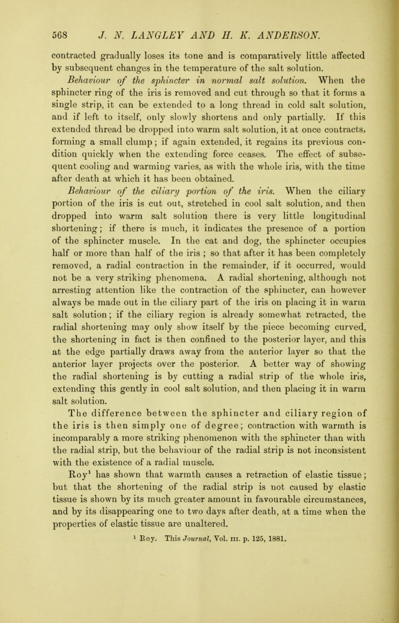 contracted gradually loses its tone and is comparatively little affected by subsequent changes in the temperature of the salt solution. Behaviour of the sphincter in normal salt solution. When the sphincter ring of the iris is removed and cut through so that it forms a single strip, it can be extended to a long thread in cold salt solution, and if left to itself, only slowly shortens and only partially. If this extended thread be dropped into warm salt solution, it at once contracts, forming a small clump; if again extended, it regains its previous con- dition quickly when the extending force ceases. The effect of subse- quent cooling and warming varies, as with the whole iris, with the time after death at which it has been obtained. Behaviour of the ciliary portion of the iris. When the ciliary portion of the iris is cut out, stretched in cool salt solution, and then dropped into warm salt solution there is very little longitudinal shortening; if there is much, it indicates the presence of a portion of the sphincter muscle. In the cat and dog, the sphincter occupies half or more than half of the iris ; so that after it has been completely removed, a radial contraction in the remainder, if it occurred, would not be a very striking phenomena. A radial shortening, although not arresting attention like the contraction of the sphincter, can however always be made out in the ciliary part of the iris on placing it in warm salt solution; if the ciliary region is already somewhat retracted, the radial shortening may only show itself by the piece becoming curved, the shortening in fact is then confined to the posterior layer, and this at the edge partially draws away from the anterior layer so that the anterior layer projects over the posterior. A better way of showing the radial shortening is by cutting a radial strip of the whole iris, extending this gently in cool salt solution, and then placing it in warm salt solution. The difference between the sphincter and ciliary region of the iris is then simply one of degree; contraction with warmth is incomparably a more striking phenomenon with the sphincter than with the radial strip, but the behaviour of the radial strip is not inconsistent with the existence of a radial muscle. Roy^ has shown that warmth causes a retraction of elastic tissue; but that the shortening of the radial strip is not caused by elastic tissue is shown by its much greater amount in favourable circumstances, and by its disappearing one to two days after death, at a time when the properties of elastic tissue are unaltered.