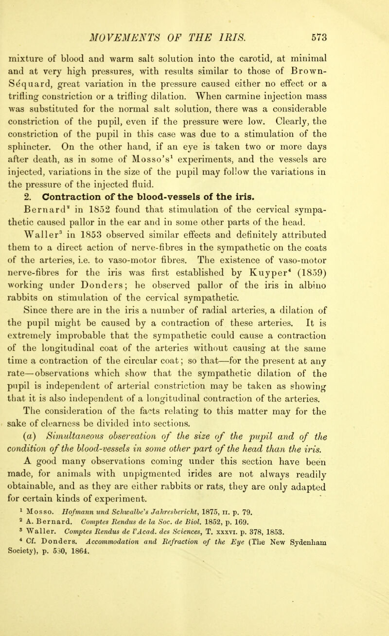 mixture of blood and warm salt solution into the carotid, at minimal and at very high pressures, with results similar to those of Brown- Sdquard, great variation in the pressure caused either no effect or a trifling constriction or a trifling dilation. When carmine injection mass was substituted for the normal salt solution, there was a considerable constriction of the pupil, even if the pressure were low. Clearly, the constriction of the pupil in this case was due to a stimulation of the sphincter. On the other hand, if an eye is taken two or more days after death, as in some of Mosso's^ experiments, and the vessels are injected, variations in the size of the pupil may follow the variations in the pressure of the injected fluid. 2. Contraction of the blood-vessels of the iris. Bernard'' in 1852 found that stimulation of the cervical sympa- thetic caused pallor in the ear and in some other parts of the head. Waller^ in 1853 observed similar effects and definitely attributed them to a direct action of nerve-fibres in the sympathetic on the coats of the arteries, i.e. to vaso-motor fibres. The existence of vaso-motor nerve-fibres for the iris was first established by Kuyper* (1859) working under Bonders; he observed pallor of the iris in albino rabbits on stimulation of the cervical sympathetic. Since there are in the iris a number of radial arteries, a dilation of the pupil might be caused by a contraction of these arteries. It is extremely improbable that the sympathetic could cause a contraction of the longitudinal coat of the arteries without causing at the same time a contraction of the circular coat; so that—for the present at any rate—observations which show that the sympathetic dilation of the pupil is independent of arterial constriction may be taken as showing that it is also independent of a longitudinal contraction of the arteries. The consideration of the facts relating to this matter may for the sake of clearness be divided into sections. (a) Simultaneous observation of the size of the pupil and of the condition of the blood-vessels in some other part of the head than the iris. A good many observations coming under this section have been made, for animals with unpigmented irides are not always readily obtainable, and as they are either rabbits or rats, they are only adapted for certain kinds of experiment. ^ Mosso. Hofmann und Schwalbe's Jahreshericht, 1875, ii. p. 79. 2 A. Bernard. Comptes Rendus de la Soc. de Biol. 1852, p. 169. ' Waller. Comptes Rendus de VAcad. des Sciences, T. xxxvi. p. 378, 1853. * Cf. Bonders. Accommodation and Refraction of the Eye (Tlie New Sydenham Society), p. 530, 1864.