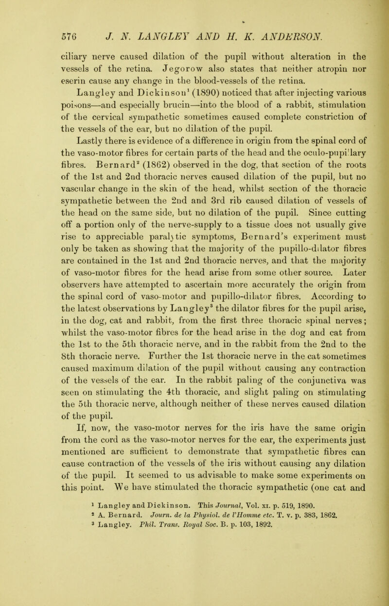 ciliary nerve caused dilation of the pupil without alteration in the vessels of the retina. Jegorow also states that neither atropin nor eserin cause any change in the blood-vessels of the retina. Langley and Dickinson^ (1890) noticed that after injecting various poisons—and especially brucin—into the blood of a rabbit, stimulation of the cervical sympathetic sometimes caused complete constriction of the vessels of the ear, but no dilation of the pupil. Lastly there is evidence of a difference in origin from the spinal cord of the vaso-motor fibres for certain parts of the head and the oculo-pupi!lary fibres. Bernard'^ (1862) observed in the dog, that section of the roots of the 1st and 2nd thoracic nerves caused dilation of the pupil, but no vascular change in the skin of the head, whilst section of the thoracic sympathetic between the 2nd and 3rd rib caused dilation of vessels of the head on the same side, but no dilation of the pupil. Since cutting off a portion only of the nerve-supply to a tissue does not usually give rise to appreciable paral}tic symptoms, Bernard's experiment must only be taken as showing that the majority of the pupillo-dilator fibres are contained in the 1st and 2nd thoracic nerves, and that the majority of vaso-motor fibres for the head arise from some other source. Later observers have attempted to ascertain more accurately the origin from the spinal cord of vaso-motor and pupillo-dilator fibres. According to the latest observations by Langley^ the dilator fibres for the pupil arise, in the dog, cat and rabbit, from the first three thoracic spinal nerves; whilst the vaso-motor fibres for the head arise in the dog and cat from the 1st to the 5th thoracic nerve, and in the rabbit from the 2nd to the 8th thoracic nerve. Further the 1st thoracic nerve in the cat sometimes caused maximum dilation of the pupil without causing any contraction of the vessels of the ear. In the rabbit paling of the conjunctiva was seen on stimulating the 4th thoracic, and slight paling on stimulating the 5th thoracic nerve, although neither of these nerves caused dilation of the pupil. If, now, the vaso-motor nerves for the iris have the same orisfin from the cord as the vaso-motor nerves for the ear, the experiments just mentioned are sufficient to demonstrate that sympathetic fibres can cause contraction of the vessels of the iris without causing any dilation of the pupil. It seemed to us advisable to make some experiments on this point. We have stimulated the thoracic sympathetic (one cat and 1 Langley and Dickinson. This Journal, Vol. xi. p. 519, 1890. 2 A, Bernard. Journ. de la Physiol, de VHomme etc. T. v. p. 383, 1862. 3 Langley. Phil. Trans. Royal Sac. B. p. 103, 1892.