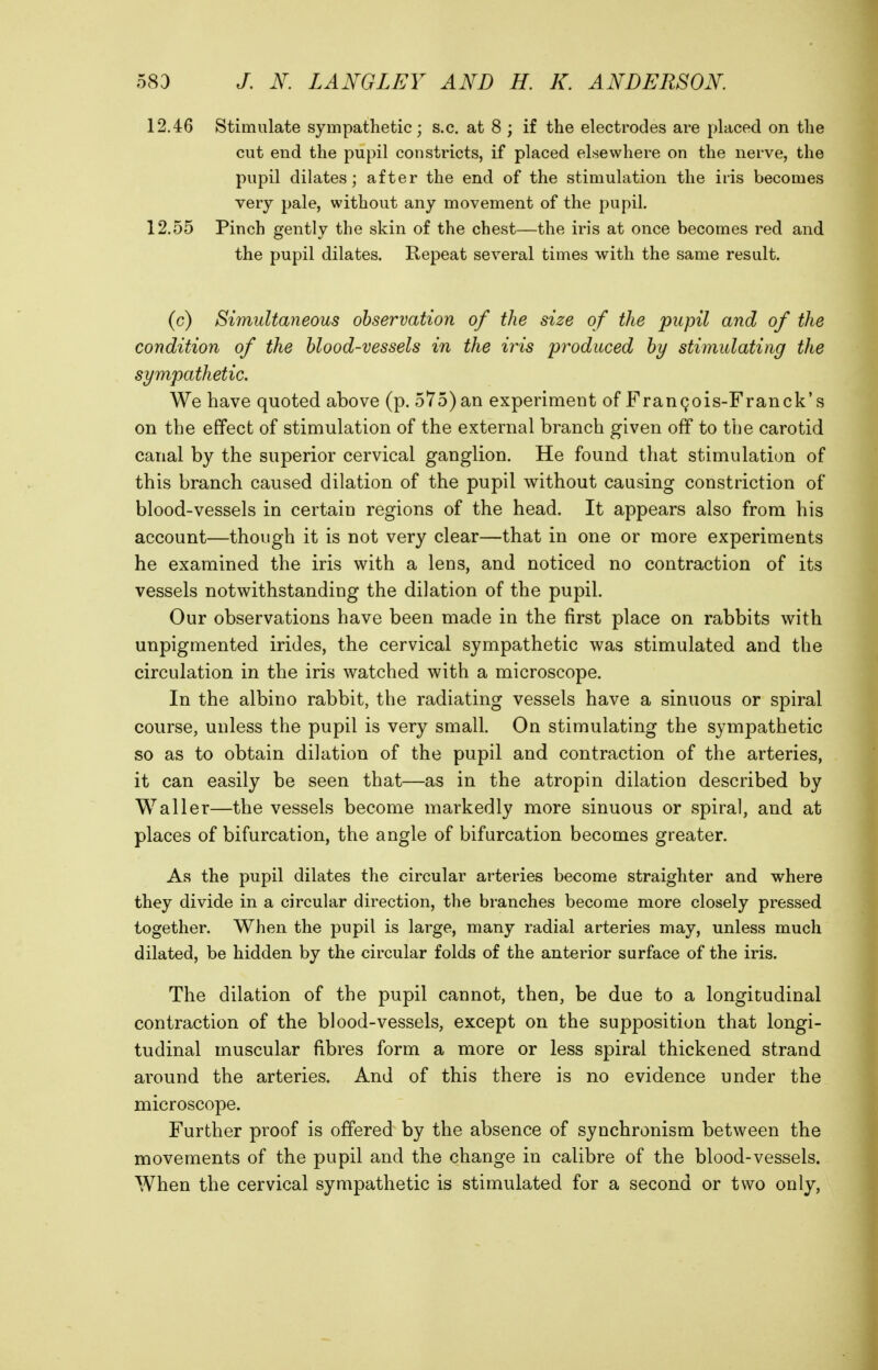 12.46 Stimulate sympathetic; s.c. at 8 ; if the electrodes are placed on the cut end the pupil constricts, if placed elsewhere on the nerve, the pupil dilates; after the end of the stimulation the iris becomes very pale, without any movement of the pupil. 12.55 Pinch gently the skin of the chest—the iris at once becomes red and the pupil dilates. Repeat several times with the same result. (c) Simultaneous observation of the size of the pupil and of the condition of the blood-vessels in the iris produced by stimulating the sympathetic. We have quoted above (p. 575) an experiment of Frangois-Franck's on the effect of stimulation of the external branch given off to the carotid canal by the superior cervical ganglion. He found that stimulation of this branch caused dilation of the pupil without causing constriction of blood-vessels in certain regions of the head. It appears also from his account—though it is not very clear—that in one or more experiments he examined the iris with a lens, and noticed no contraction of its vessels notwithstanding the dilation of the pupil. Our observations have been made in the first place on rabbits with unpigmented irides, the cervical sympathetic was stimulated and the circulation in the iris watched with a microscope. In the albino rabbit, the radiating vessels have a sinuous or spiral course, unless the pupil is very small. On stimulating the sympathetic so as to obtain dilation of the pupil and contraction of the arteries, it can easily be seen that—as in the atropin dilation described by Waller—the vessels become markedly more sinuous or spiral, and at places of bifurcation, the angle of bifurcation becomes greater. As the pupil dilates the circular arteries become straighter and where they divide in a circular direction, the branches become more closely pressed together. When the pupil is large, many radial arteries may, unless much dilated, be hidden by the circular folds of the anterior surface of the iris. The dilation of the pupil cannot, then, be due to a longitudinal contraction of the blood-vessels, except on the supposition that longi- tudinal muscular fibres form a more or less spiral thickened strand around the arteries. And of this there is no evidence under the microscope. Further proof is offered by the absence of synchronism between the movements of the pupil and the change in calibre of the blood-vessels. When the cervical sympathetic is stimulated for a second or two only,