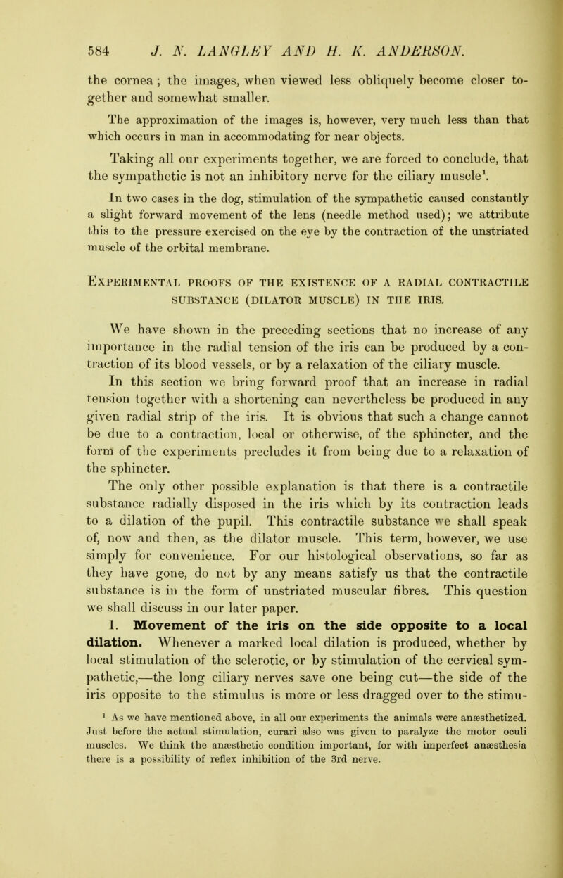 the cornea; the images, when viewed less obliquely become closer to- gether and somewhat smaller. The approximation of the images is, however, very much less than that which occurs in man in accommodating for near objects. Taking all our experiments together, we are forced to conclude, that the sympathetic is not an inhibitory nerve for the ciliary muscle\ In two cases in the dog, stimulation of the sympathetic caused constantly a slight forward movement of the lens (needle method used); we attribute this to the pressure exercised on the eye by the contraction of the unstriated muscle of the orbital membrane. Experimental proofs of the existence of a radial contractile substance (dilator muscle) in the iris. We have shown in the preceding sections that no increase of any importance in the radial tension of the iris can be produced by a con- traction of its blood vessels, or by a relaxation of the ciliary muscle. In this section we bring forward proof that an increase in radial tension together with a shortening can nevertheless be produced in any given radial strip of the iris. It is obvious that such a change cannot be due to a contraction, local or otherwise, of the sphincter, and the form of the experiments precludes it from being due to a relaxation of the sphincter. The only other possible explanation is that there is a contractile substance radially disposed in the iris which by its contraction leads to a dilation of the pupil. This contractile substance we shall speak of, now and then, as the dilator muscle. This term, however, we use simply for convenience. For our histological observations, so far as they have gone, do not by any means satisfy us that the contractile substance is in the form of unstriated muscular fibres. This question we shall discuss in our later paper. 1. Movement of the iris on the side opposite to a local dilation. Whenever a marked local dilation is produced, whether by local stimulation of the sclerotic, or by stimulation of the cervical sym- pathetic,—the long ciliary nerves save one being cut—the side of the iris opposite to the stimulus is more or less dragged over to the stimu- 1 As we have mentioned above, in all our experiments the animals were anaesthetized. Just before the actual stimulation, curari also was given to paralyze the motor oculi muscles. We think the anaesthetic condition important, for with imperfect anaesthesia there is a possibility of reflex inhibition of the 3rd nerve.