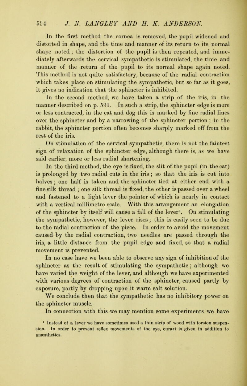 In the first method the cornea is removed, the pupil widened and distorted in shape, and the time and manner of its return to its normal shape noted ; the distortion of the pupil is then repeated, and imme- diately afterwards the cervical sympathetic is stimulated, the time and manner of the return of the pupil to its normal shape again noted. This method is not quite satisfactory, because of the radial contraction which takes place on stimulating the sympathetic, but so far as it goes, it gives no indication that the sphincter is inhibited. In the second method, we have taken a strip of the iris, in the manner described on p. 591. In such a strip, the sphincter edge is more or less contracted, in the cat and dog this is marked by fine radial lines over the sphincter and by a narrowing of the sphincter portion ; in the rabbit, the sphincter portion often becomes sharply marked off from the rest of the iris. On stimulation of the cervical sympathetic, there is not the faintest sign of relaxation of the sphincter edge, although there is, as we have said earlier, more or less radial shortening. In the third method, the eye is fixed, the slit of the pupil (in the cat) is prolonged by two radial cuts in the iris ; so that the iris is cut into halves ; one half is taken and the sphincter tied at either end with a fine silk thread ; one silk thread is fixed, the other is passed over a wheel and fastened to a light lever the pointer of which is nearly in contact with a vertical millimetre scale. With this arrangement an elongation of the sphincter by itself will cause a fall of the lever^ On stimulating the sympathetic, however, the lever rises; this is easily seen to be due to the radial contraction of the piece. In order to avoid the movement caused by the radial contraction, two needles are passed through the iris, a little distance from the pupil edge and fixed, so that a radial movement is prevented. In no case have we been able to observe any sign of inhibition of the sphincter as the result of stimulating the sympathetic; although we have varied the weight of the lever, and although we have experimented with various degrees of contraction of the sphincter, caused partly by exposure, partly by dropping upon it warm salt solution. We conclude then that the sympathetic has no inhibitory power on the sphincter muscle. In connection with this we may mention some experiments we have 1 Instead of a lever we have sometimes used a thin strip of wood with torsion suspen- sion. In order to prevent reflex movements of the eye, curari is given in addition to anaesthetics.