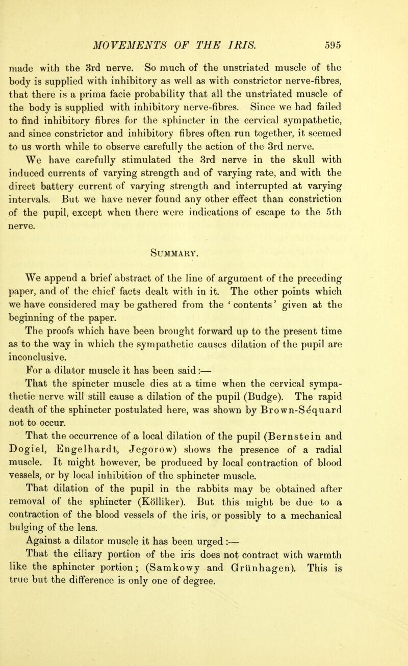 made with the 3rd nerve. So much of the unstriated muscle of the body is supplied with inhibitory as well as with constrictor nerve-fibres, that there is a prima facie probability that all the unstriated muscle of the body is supplied with inhibitory nerve-fibres. Since we had failed to find inhibitory fibres for the sphincter in the cervical sympathetic, and since constrictor and inhibitory fibres often run together, it seemed to us worth while to observe carefully the action of the 3rd nerve. We have carefully stimulated the 3rd nerve in the skull with induced currents of varying strength and of varying rate, and with the direct battery current of varying strength and interrupted at varying intervals. But we have never found any other effect than constriction of the pupil, except when there were indications of escape to the 5th nerve. Summary. We append a brief abstract of the line of argument of the preceding paper, and of the chief facts dealt with in it. The other points which we have considered may be gathered from the ' contents' given at the beginning of the paper. The proofs which have been brought forward up to the present time as to the way in which the sympathetic causes dilation of the pupil are inconclusive. For a dilator muscle it has been said:— That the spincter muscle dies at a time when the cervical sympa- thetic nerve will still cause a dilation of the pupil (Budge). The rapid death of the sphincter postulated here, was shown by Brown-Sequard not to occur. That the occurrence of a local dilation of the pupil (Bernstein and Dogiel, Engelhardt, Jegorow) shows the presence of a radial muscle. It might however, be produced by local contraction of blood vessels, or by local inhibition of the sphincter muscle. That dilation of the pupil in the rabbits may be obtained after removal of the sphincter (Kolliker). But this might be due to a contraction of the blood vessels of the iris, or possibly to a mechanical bulging of the lens. Against a dilator muscle it has been urged:— That the ciliary portion of the iris does not contract with warmth like the sphincter portion; (Samkowy and Grunhagen). This is true but the difference is only one of degree.