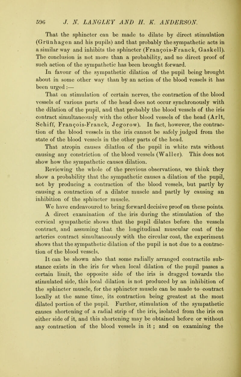 That the sphincter can be made to dilate by direct stimulation (Griinhagen and his pupils) and that probably the sympathetic acts in a similar way and inhibits the sphincter (Fran9ois-Franck, Gaskell). The conclusion is not more than a probability, and no direct proof of such action of the sympathetic has been brought forward. In favour of the sympathetic dilation of the pupil being brought about in some other way than by an action of the blood vessels it has been urged :— That on stimulation of certain nerves, the contraction of the blood vessels of various parts of the head does not occur synchronously with the dilation of the pupil, and that probably the blood vessels of the iris contract simultaneously with the other blood vessels of the head (Arlt, Schiff, Frangois-Franck, Jegorow). In fact, however, the contrac- tion of the blood vessels in the iris cannot be safely judged from the state of the blood vessels in the other parts of the head. That atropin causes dilation of the pupil in white rats without causing any constriction of the blood vessels (Waller). This does not show how the sympathetic causes dilation. Reviewing the whole of the previous observations, we think they show a probability that the sympathetic causes a dilation of the pupil, not by producing a contraction of the blood vessels, but partly by causing a contraction of a dilator muscle and partly by causing an inhibition of the sphincter muscle. We have endeavoured to bring forward decisive proof on these points. A direct examination of the iris during the stimulation of the cervical sympathetic shows that the pupil dilates before the vessels contract, and assuming that the longitudinal muscular coat of the arteries contract simultaneously with the circular coat, the experiment shows that the sympathetic dilation of the pupil is not due to a contrac- tion of the blood vessels. It can be shown also that some radially arranged contractile sub- stance exists in the iris for when local dilation of the pupil passes a certain limit, the opposite side of the iris is dragged towards the stimulated side, this local dilation is not produced by an inhibition of the sphincter muscle, for the sphincter muscle can be made to^H}ontract locally at the same time, its contraction being greatest at the most dilated portion of the pupil. Further, stimulation of the sympathetic causes shortening of a radial strip of the iris, isolated from the iris on either side of it, and this shortening may be obtained before or without any contraction of the blood vessels in it ; and on examining the