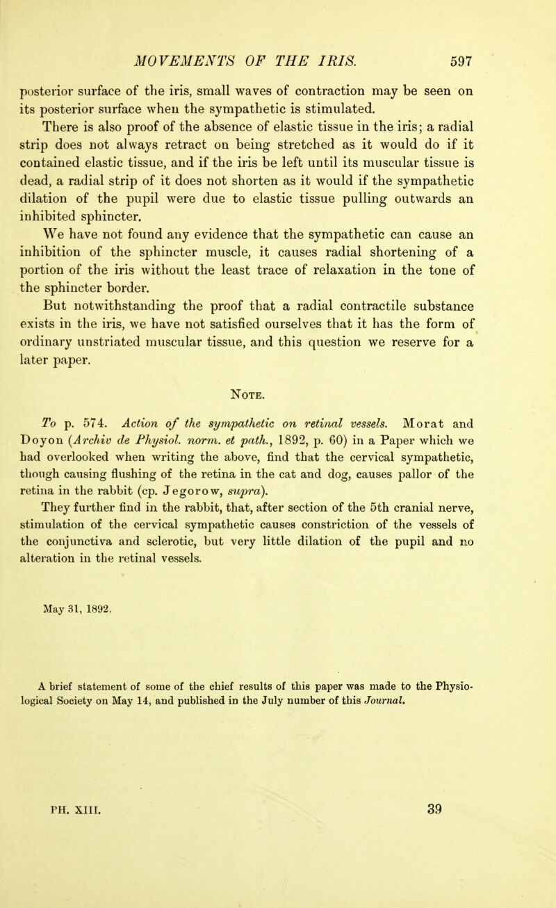posterior surface of the iris, small waves of contraction may be seen on its posterior surface when the sympathetic is stimulated. There is also proof of the absence of elastic tissue in the iris; a radial strip does not always retract on being stretched as it would do if it contained elastic tissue, and if the iris be left until its muscular tissue is dead, a radial strip of it does not shorten as it would if the sympathetic dilation of the pupil were due to elastic tissue pulling outwards an inhibited sphincter. We have not found any evidence that the sympathetic can cause an inhibition of the sphincter muscle, it causes radial shortening of a portion of the iris without the least trace of relaxation in the tone of the sphincter border. But notwithstanding the proof that a radial contractile substance exists in the iris, we have not satisfied ourselves that it has the form of ordinary unstriated muscular tissue, and this question we reserve for a later paper. Note. To p. 574. Action of the sympathetic on retinal vessels. Morat and Doyon [Ai'chiv de Fhysiol. norm, et path., 1892, p. 60) in a Paper which we had overlooked when writing the above, find that the cervical sympathetic, though causing flushing of the retina in the cat and dog, causes pallor of the retina in the rabbit (cp. J ego row, supra). They further find in the rabbit, that, after section of the 5th cranial nerve, stimulation of the cervical sympathetic causes constriction of the vessels of the conjunctiva and sclerotic, but very little dilation of the pupil and no alteration in the retinal vessels. May 31, 1892. A brief statement of some of the chief results of this paper was made to the Physio- logical Society on May 14, and published in the July number of this Journal. PH. XIII. 39