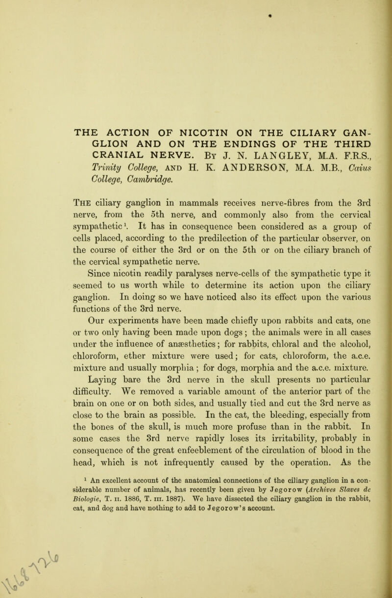 THE ACTION OF NICOTIN ON THE CILIARY GAN- GLION AND ON THE ENDINGS OF THE THIRD CRANIAL NERVE. By J. N. LANGLEY, M.A. F.RS., Trinity College, and H. K. ANDERSON, MA. M.B., Caius College, Cambridge. The ciliary ganglion in mammals receives nerve-fibres from the 3rd nerve, from the 5th nerve, and commonly also from the cervical sympathetic \ It has in consequence been considered as a group of cells placed, according to the predilection of the particular observer, on the course of either the 3rd or on the 5th or on the ciliary branch of the cervical sympathetic nerve. Since nicotin readily paralyses nerve-cells of the sympathetic type it seemed to us worth vi^hile to determine its action upon the ciliary ganglion. In doing so we have noticed also its effect upon the various functions of the 3rd nerve. Our experiments have been made chiefly upon rabbits and cats, one or two only having been made upon dogs; the animals were in all cases under the influence of anaesthetics; for rabbits, chloral and the alcohol, chloroform, ether mixture were used; for cats, chloroform, the a.c.e. mixture and usually morphia; for dogs, morphia and the a.c.e. mixture. Laying bare the 3rd nerve in the skull presents no particular difficulty. We removed a variable amount of the anterior part of the brain on one or on both sides, and usually tied and cut the 3rd nerve as close to the brain as possible. In the cat, the bleeding, especially from the bones of the skull, is much more profuse than in the rabbit. In some cases the 3rd nerve rapidly loses its irritability, probably in consequence of the great enfeeblement of the circulation of blood in the head, which is not infrequently caused by the operation. As the 1 An excellent account of the anatomical connections of the ciliary ganglion in a con- siderable number of animals, has recently been given by Jegorow [Archives Slaves de Biologie, T. ii. 1886, T. iii. 1887). We have dissected the ciliary ganglion in the rabbit, cat, and dog and have nothing to add toJegorow's account.