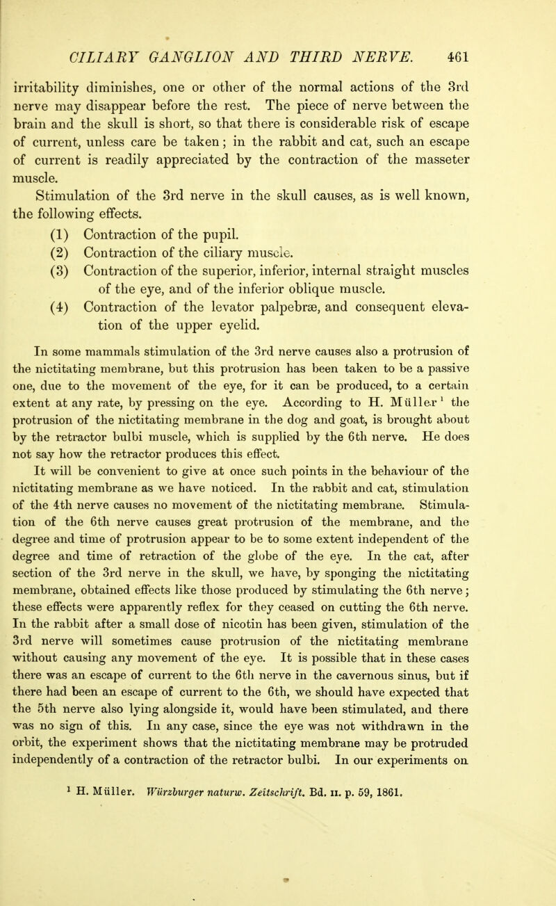 irritability diminishes, one or other of the normal actions of the 3rd nerve may disappear before the rest. The piece of nerve between the brain and the skull is short, so that there is considerable risk of escape of current, unless care be taken; in the rabbit and cat, such an escape of current is readily appreciated by the contraction of the masseter muscle. Stimulation of the 3rd nerve in the skull causes, as is well known, the following effects. (1) Contraction of the pupil. (2) Contraction of the ciliary muscle. (8) Contraction of the superior, inferior, internal straight muscles of the eye, and of the inferior oblique muscle. (4) Contraction of the levator palpebrse, and consequent eleva- tion of the upper eyelid. In some mammals stimulation of the 3rd nerve causes also a protrusion of the nictitating membrane, but this protrusion has been taken to be a passive one, due to the movement of the eye, for it can be produced, to a certain extent at any rate, by pressing on the eye. According to H. Miillcr ^ the protrusion of the nictitating membrane in the dog and goat, is brought about by the retractor bulbi muscle, which is supplied by the 6th nerve. He does not say how the retractor produces this effect. It will be convenient to give at once such points in the behaviour of the nictitating membrane as we have noticed. In the rabbit and cat, stimulation of the 4th nerve causes no movement of the nictitating membrane. Stimula- tion of the 6th nerve causes great protrusion of the membrane, and the degree and time of protrusion appear to be to some extent independent of the degree and time of retraction of the globe of the eye. In the cat, after section of the 3rd nerve in the skull, we have, by sponging the nictitating membrane, obtained effects like those produced by stimulating the 6th nerve; these effects were apparently reflex for they ceased on cutting the 6th nerve. In the rabbit after a small dose of nicotin has been given, stimulation of the 3rd nerve will sometimes cause protrusion of the nictitating membrane without causing any movement of the eye. It is possible that in these cases there was an escape of current to the 6th nerve in the cavernous sinus, but if there had been an escape of current to the 6th, we should have expected that the 5th nerve also lying alongside it, would have been stimulated, and there was no sign of this. In any case, since the eye was not withdrawn in the orbit, the experiment shows that the nictitating membrane may be protruded independently of a contraction of the retractor bulbi. In our experiments on 1 H. Miilier. Wurzburger naturw, ZeitschrifU Bd. ii. p. 59, 1861.