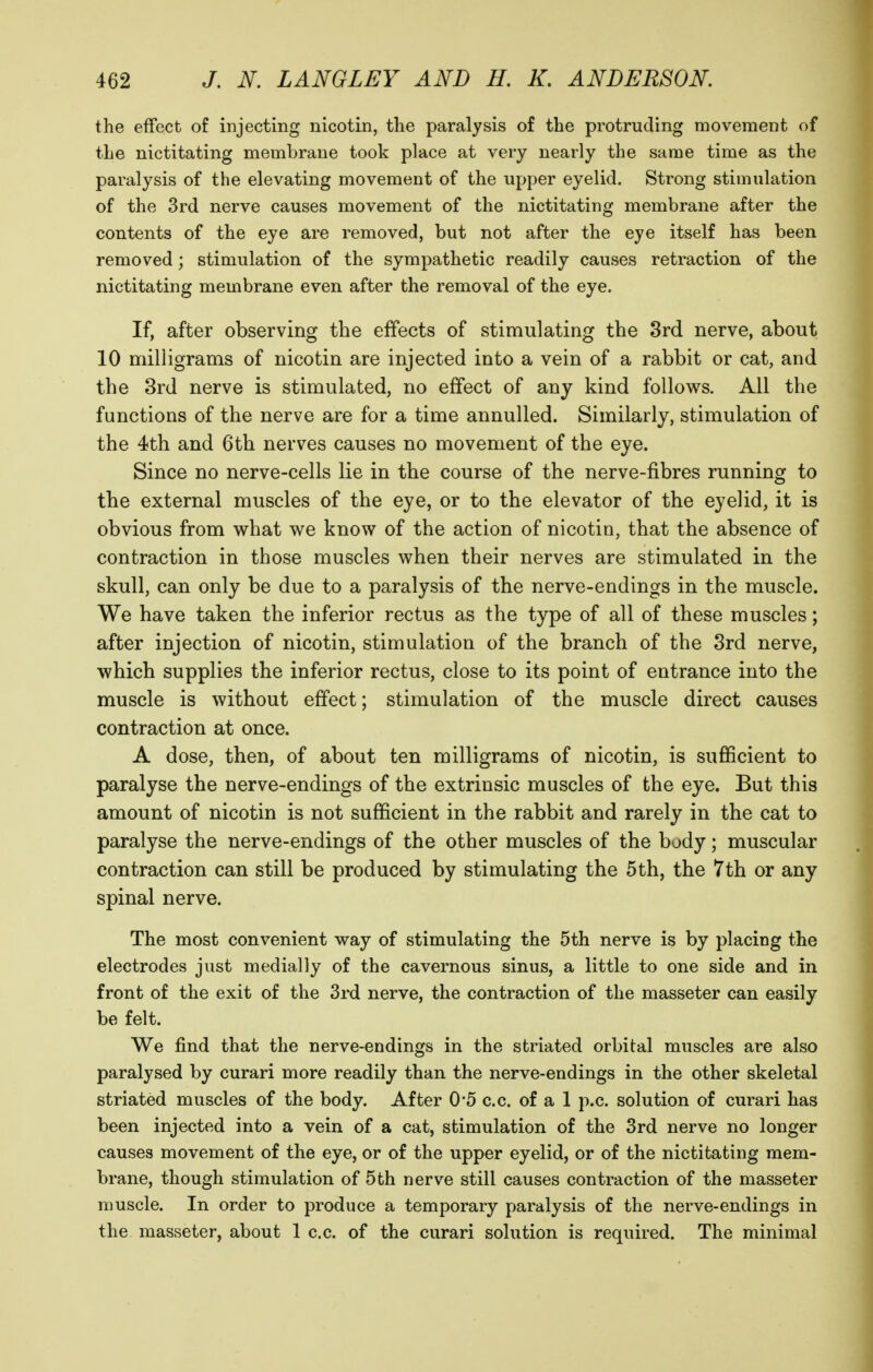 the effect of injecting nicotin, the paralysis of the protruding movement of the nictitating membrane took place at very nearly the same time as the paralysis of the elevating movement of the upper eyelid. Strong stimulation of the 3rd nerve causes movement of the nictitating membrane after the contents of the eye are removed, but not after the eye itself has been removed; stimulation of the sympathetic readily causes retraction of the nictitating membrane even after the removal of the eye. If, after observing the effects of stimulating the 3rd nerve, about 10 milligrams of nicotin are injected into a vein of a rabbit or cat, and the 3rd nerve is stimulated, no effect of any kind follows. All the functions of the nerve are for a time annulled. Similarly, stimulation of the 4th and 6th nerves causes no movement of the eye. Since no nerve-cells lie in the course of the nerve-fibres running to the external muscles of the eye, or to the elevator of the eyelid, it is obvious from what we know of the action of nicotin, that the absence of contraction in those muscles when their nerves are stimulated in the skull, can only be due to a paralysis of the nerve-endings in the muscle. We have taken the inferior rectus as the type of all of these muscles; after injection of nicotin, stimulation of the branch of the 3rd nerve, which supplies the inferior rectus, close to its point of entrance into the muscle is without effect; stimulation of the muscle direct causes contraction at once. A dose, then, of about ten milligrams of nicotin, is sufficient to paralyse the nerve-endings of the extrinsic muscles of the eye. But this amount of nicotin is not sufficient in the rabbit and rarely in the cat to paralyse the nerve-endings of the other muscles of the body; muscular contraction can still be produced by stimulating the 5th, the 7th or any spinal nerve. The most convenient way of stimulating the 5th nerve is by placing the electrodes just medially of the cavernous sinus, a little to one side and in front of the exit of the 3rd nerve, the contraction of the masseter can easily be felt. We find that the nerve-endings in the striated orbital muscles are also paralysed by curari more readily than the nerve-endings in the other skeletal striated muscles of the body. After 0'5 c.c. of a 1 p.c. solution of curari has been injected into a vein of a cat, stimulation of the 3rd nerve no longer causes movement of the eye, or of the upper eyelid, or of the nictitating mem- brane, though stimulation of 5th nerve still causes contraction of the masseter muscle. In order to produce a temporary paralysis of the nerve-endings in the masseter, about 1 c.c. of the curari solution is required. The minimal