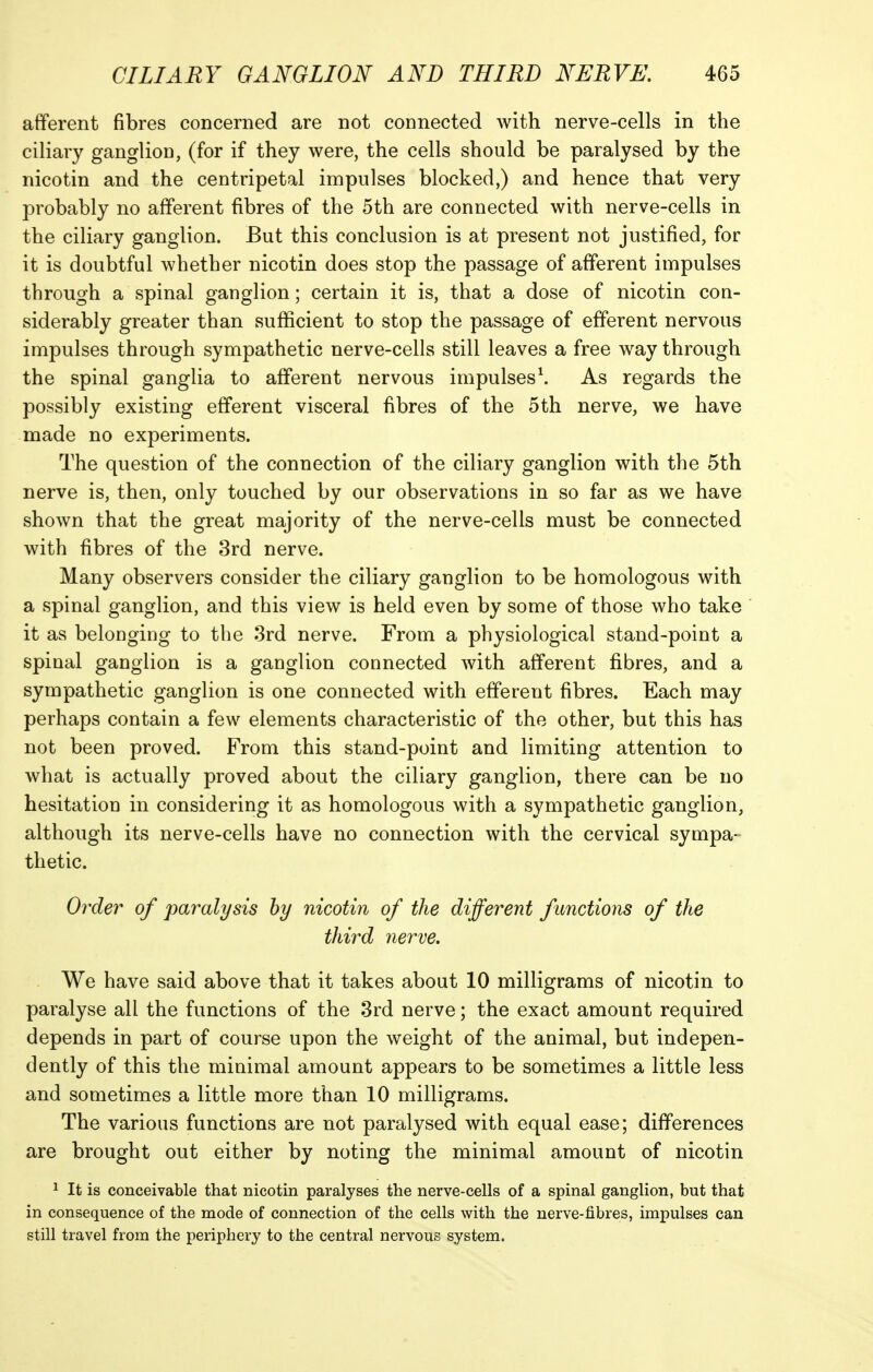 afferent fibres concerned are not connected with nerve-cells in the ciliary ganglion, (for if they were, the cells should be paralysed by the nicotin and the centripetal impulses blocked,) and hence that very probably no afferent fibres of the 5th are connected with nerve-cells in the ciliary ganglion. But this conclusion is at present not justified, for it is doubtful whether nicotin does stop the passage of afferent impulses through a spinal ganglion; certain it is, that a dose of nicotin con- siderably greater than sufficient to stop the passage of efferent nervous impulses through sympathetic nerve-cells still leaves a free way through the spinal ganglia to afferent nervous impulses\ As regards the possibly existing efferent visceral fibres of the 5th nerve, we have made no experiments. The question of the connection of the ciliary ganglion with the 5th nerve is, then, only touched by our observations in so far as we have shown that the great majority of the nerve-cells must be connected with fibres of the 3rd nerve. Many observers consider the ciliary ganglion to be homologous with a spinal ganglion, and this view is held even by some of those who take it as belonging to the 3rd nerve. From a physiological stand-point a spinal ganglion is a ganglion connected with afferent fibres, and a sympathetic ganglion is one connected with efferent fibres. Each may perhaps contain a few elements characteristic of the other, but this has not been proved. From this stand-point and limiting attention to what is actually proved about the ciliary ganglion, there can be no hesitation in considering it as homologous with a sympathetic ganglion, although its nerve-cells have no connection with the cervical sympa- thetic. Order of paralysis hy nicotin of the different functions of the third nerve. We have said above that it takes about 10 milligrams of nicotin to paralyse all the functions of the 3rd nerve; the exact amount required depends in part of course upon the weight of the animal, but indepen- dently of this the minimal amount appears to be sometimes a little less and sometimes a little more than 10 milligrams. The various functions are not paralysed with equal ease; differences are brought out either by noting the minimal amount of nicotin 1 It is conceivable that nicotin paralyses the nerve-cells of a spinal ganglion, but that in consequence of the mode of connection of the cells with the nerve-fibres, impulses can still travel from the periphery to the central nervous system.