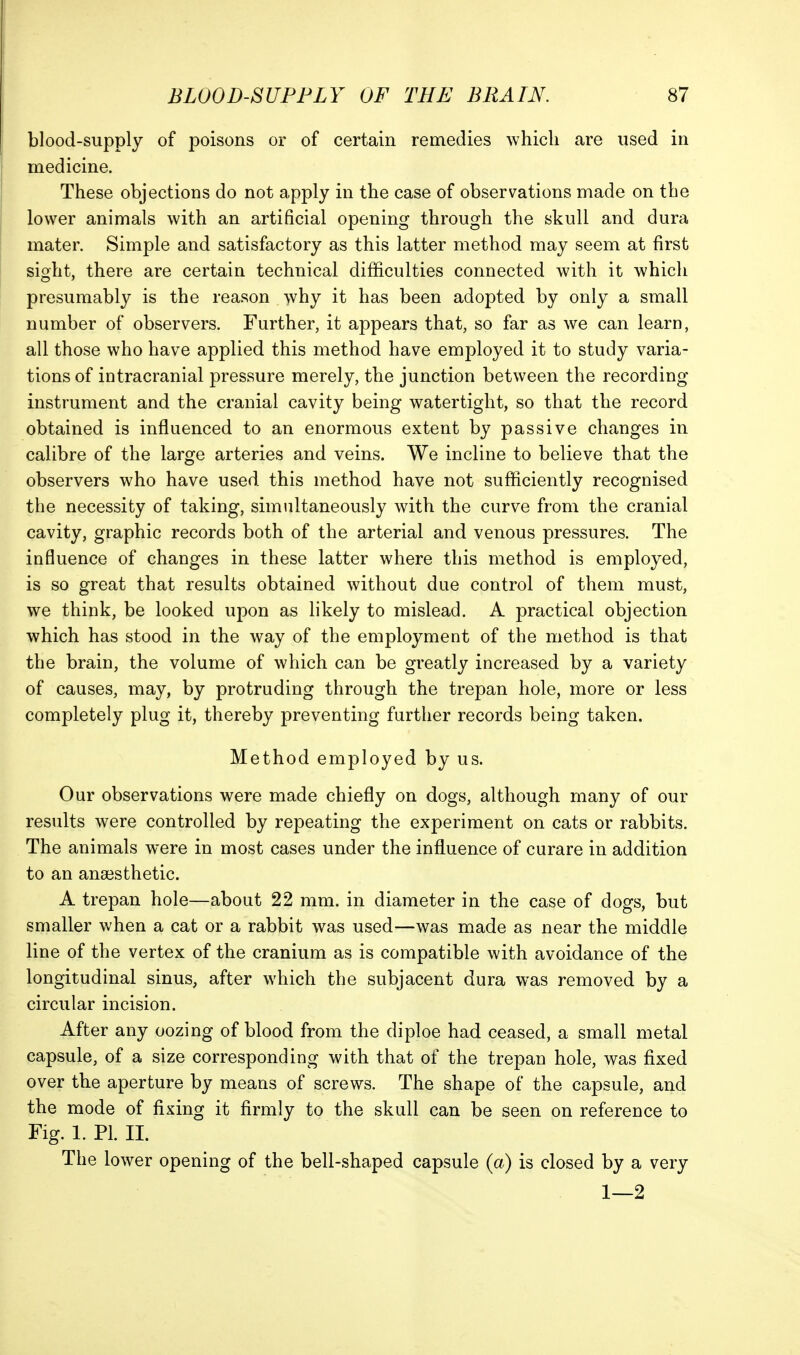 blood-supply of poisons or of certain remedies which are used in medicine. These objections do not apply in the case of observations made on the lower animals with an artificial opening through the skull and dura mater. Simple and satisfactory as this latter method may seem at first sight, there are certain technical difficulties connected with it which presumably is the reason why it has been adopted by only a small number of observers. Further, it appears that, so far as we can learn, all those who have applied this method have employed it to study varia- tions of intracranial pressure merely, the junction between the recording instrument and the cranial cavity being watertight, so that the record obtained is influenced to an enormous extent by passive changes in calibre of the large arteries and veins. We incline to believe that the observers who have used this method have not sufficiently recognised the necessity of taking, simiiltaneously with the curve from the cranial cavity, graphic records both of the arterial and venous pressures. The influence of changes in these latter where this method is employed, is so great that results obtained without due control of them must, we think, be looked upon as likely to mislead. A practical objection which has stood in the way of the employment of the method is that the brain, the volume of which can be greatly increased by a variety of causes, may, by protruding through the trepan hole, more or less completely plug it, thereby preventing further records being taken. Method employed by us. Our observations were made chiefly on dogs, although many of our results were controlled by repeating the experiment on cats or rabbits. The animals were in most cases under the influence of curare in addition to an anaisthetic. A trepan hole—about 22 mm. in diameter in the case of dogs, but smaller when a cat or a rabbit was used—was made as near the middle line of the vertex of the cranium as is compatible with avoidance of the longitudinal sinus, after which the subjacent dura was removed by a circular incision. After any oozing of blood from the diploe had ceased, a small metal capsule, of a size corresponding with that of the trepan hole, was fixed over the aperture by means of screws. The shape of the capsule, and the mode of fixing it firmly to the skull can be seen on reference to Fig. 1. PL II. The lower opening of the bell-shaped capsule (a) is closed by a very 1—2