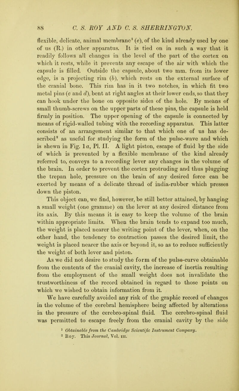 flexible, delicate, animal membrane^ (e), of the kind already used by one of us (R.) in other apparatus. It is tied on in such a way that it readily follows all changes in the level of the part of the cortex on which it rests, w^hile it prevents any escape of the air with which the capsule is filled. Outside the capsule, about two mm. from its lower edge, is a projecting rim (6), which rests on the external surface of the cranial bone. This rim has in it two notches, in which fit two metal pins (c and d), bent at right angles at their lower ends, so that they can hook under the bone on opposite sides of the hole. By means of small thumb-screws on the upper parts of these pins, the capsule is held firmly in position. The upper opening of the capsule is connected by means of rigid-walled tubing with the recording apparatus. This latter consists of an arrangement similar to that which one of us has de- scribed^ as useful for studying the form of the pulse-wave and which is shewn in Fig. la, PI. II. A light piston, escape of fluid by the side of which is prevented by a flexible membrane of the kind already referred to, conveys to a recording lever any changes in the volume of the brain. In order to prevent the cortex protruding and thus plugging the trepan hole, pressure on the brain of any desired force can be exerted by means of a delicate thread of india-rubber which presses down the piston. This object can, we find, however, be still better attained, by hanging a small weight (one gramme) on the lever at any desired distance from its axis. By this means it is easy to keep the volume of the brain within appropriate limits. When the brain tends to expand too much, the weight is placed nearer the writing point of the lever, when, on the other hand, the tendency to contraction passes the desired limit, the weight is placed nearer the axis or beyond it, so as to reduce sufficiently the w^eight of both lever and piston. As we did not desire to study the form of the pulse-curve obtainable from the contents of the cranial cavity, the increase of inertia resulting from the employment of the small weight does not invalidate the trustworthiness of the record obtained in regard to those points on which we wished to obtain information from it. We have carefully avoided any risk of the graphic record of changes in the volume of the cerebral hemisphere being affected by alterations in the pressure of the cerebro-spinal fluid. The cerebro-spinal fluid was permitted to escape freely from the cranial cavity by the side ^ Obtainable from the Cambridge Scientific Instrument Company. 2 Eoy. Thi^ Journal^ Vol. iii.