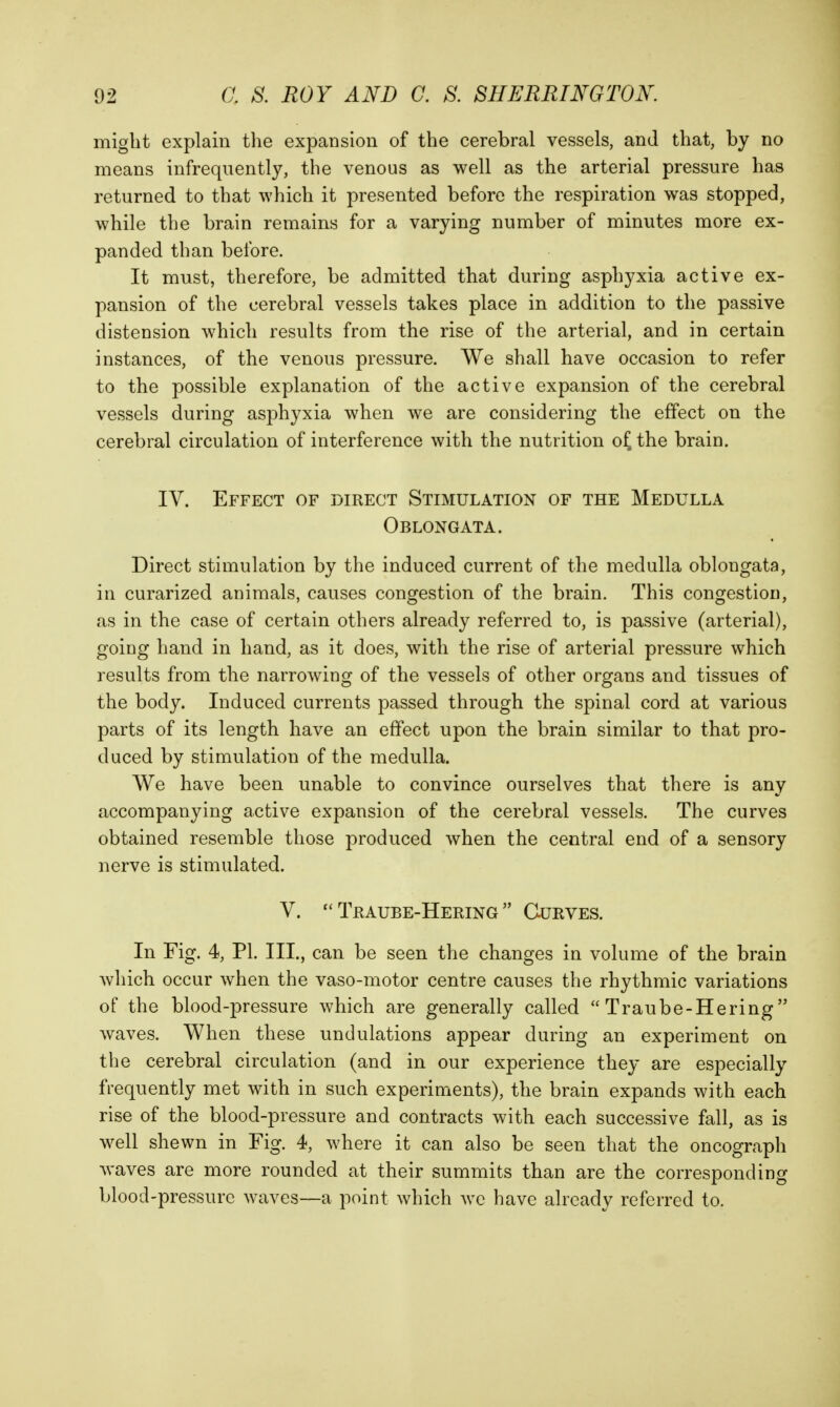 might explain tlie expansion of the cerebral vessels, and that, by no means infrequently, the venous as well as the arterial pressure has returned to that which it presented before the respiration was stopped, while the brain remains for a varying number of minutes more ex- panded than before. It must, therefore, be admitted that during asphyxia active ex- pansion of the cerebral vessels takes place in addition to the passive distension which results from the rise of the arterial, and in certain instances, of the venous pressure. We shall have occasion to refer to the possible explanation of the active expansion of the cerebral vessels during asphyxia when we are considering the effect on the cerebral circulation of interference with the nutrition of, the brain. IV. Effect of direct Stimulation of the Medulla Oblongata. Direct stimulation by the induced current of the medulla oblongata, in curarized animals, causes congestion of the brain. This congestion, as in the case of certain others already referred to, is passive (arterial), going hand in hand, as it does, with the rise of arterial pressure which results from the narrowing of the vessels of other organs and tissues of the body. Induced currents passed through the spinal cord at various parts of its length have an effect upon the brain similar to that pro- duced by stimulation of the medulla. We have been unable to convince ourselves that there is any accompanying active expansion of the cerebral vessels. The curves obtained resemble those produced when the central end of a sensory nerve is stimulated. V. Teaube-Hering  Curves. In Fig. 4, PI. III., can be seen the changes in volume of the brain which occur when the vaso-motor centre causes the rhythmic variations of the blood-pressure which are generally called  Traube-Hering waves. When these undulations appear during an experiment on the cerebral circulation (and in our experience they are especially frequently met with in such experiments), the brain expands with each rise of the blood-pressure and contracts with each successive fall, as is well shewn in Fig. 4, where it can also be seen that the oncograph waves are more rounded at their summits than are the corresponding blood-pressure waves—a point which wc have already referred to.