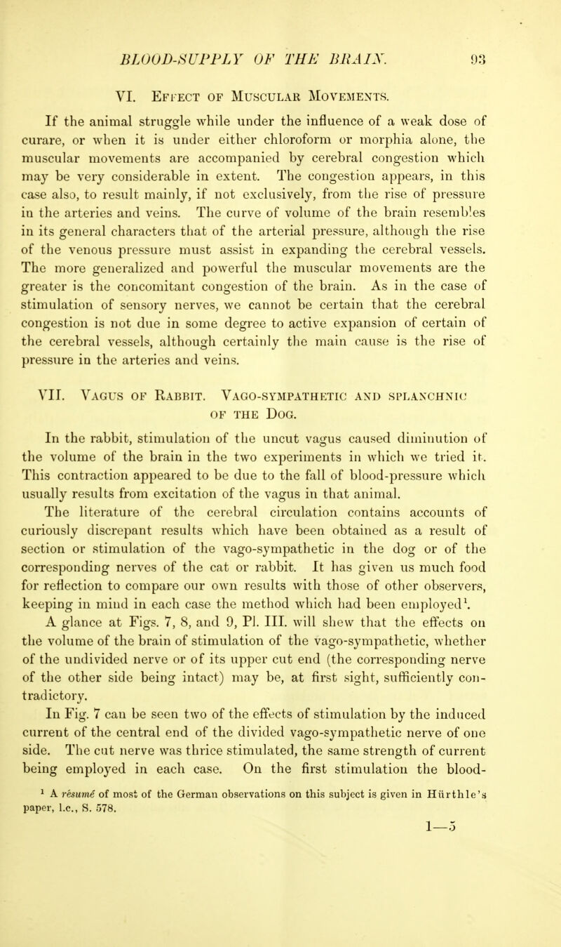 VI. Effect of Muscular Movements. If the animal struggle while under the influence of a weak dose of curare, or when it is under either chloroform or morphia alone, the muscular movements are accompanied by cerebral congestion which may be very considerable in extent. The congestion appears, in this case also, to result mainly, if not exclusively, from the rise of pressure in the arteries and veins. The curve of volume of the brain resembles in its general characters that of the arterial pressure, although the rise of the venous pressure must assist in expanding the cerebral vessels. The more generalized and powerful the muscular movements are the greater is the concomitant congestion of the brain. As in the case of stimulation of sensory nerves, we cannot be certain that the cerebral congestion is not due in some degree to active expansion of certain of the cerebral vessels, although certainly the main cause is the rise of pressure in the arteries and veins. VII. Vagus of Rabbit. Vago-sympathetic and splanchnic OF the Dog. In the rabbit, stimulation of the uncut vagus caused diminution of the volume of the brain in the two experiments in which we tried it. This contraction appeared to be due to the fall of blood-pressure which usually results from excitation of the vagus in that animal. The literature of the cerebral circulation contains accounts of curiously discrepant results which have been obtained as a result of section or stimulation of the vago-sympathetic in the dog or of the corresponding nerves of the cat or rabbit. It has given us much food for reflection to compare our own results with those of other observers, keeping in mind in each case the method which had been employed\ A glance at Figs. 7, 8, and 9, Pi. III. will shew that the effects on the volume of the brain of stimulation of the vago-sympathetic, whether of the undivided nerve or of its upper cut end (the corresponding nerve of the other side being intact) may be, at first sight, sufficiently con- tradictory. In Fig. 7 can be seen two of the effects of stimulation by the induced current of the central end of the divided vago-sympathetic nerve of one side. The cut nerve was thrice stimulated, the same strength of current being employed in each case. On the first stimulation the blood- ^ A resume of most of the German observations on this subject is given in Hiirthle's paper, I.e., S. 578. 1—5