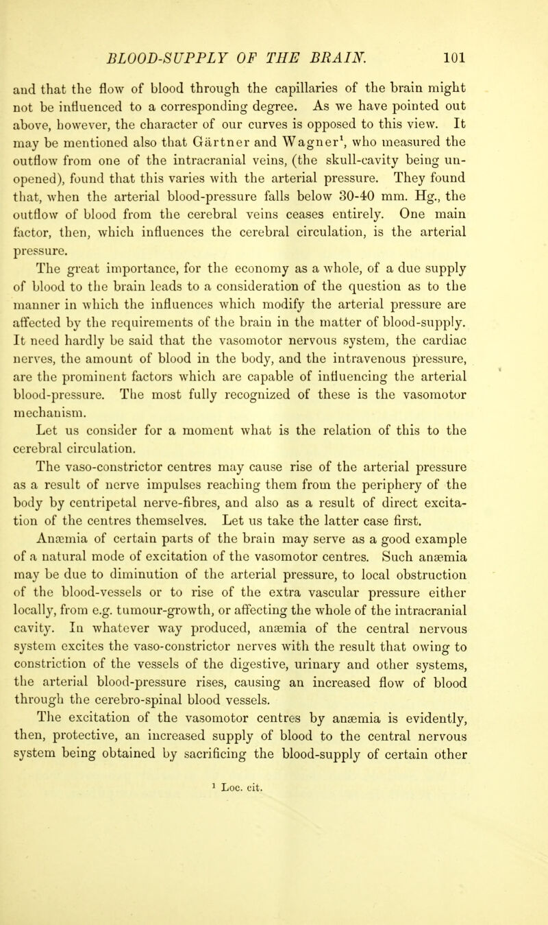 and that the flow of blood through the capillaries of the brain might not be influenced to a corresponding degree. As we have pointed out above, however, the character of our curves is opposed to this view. It may be mentioned also that Gartner and Wagner\ who measured the outflow from one of the intracranial veins, (the skull-cavity being un- opened), found that this varies with the arterial pressure. They found that, when the arterial blood-pressure falls below 30-40 mm. Hg., the outflow of blood from the cerebral veins ceases entirely. One main factor, then, which influences the cerebral circulation, is the arterial pressure. The great importance, for the economy as a whole, of a due supply of blood to the brain leads to a consideration of the question as to the manner in which the influences which modify the arterial pressure are affected by the requirements of the brain in the matter of blood-supply. It need hardly be said that the vasomotor nervous system, the cardiac nerves, the amount of blood in the body, and the intravenous pressure, are the prominent factors which are capable of influencing the arterial blood-pressure. The most fully recognized of these is the vasomotor mechanism. Let us consider for a moment what is the relation of this to the cerebral circulation. The vaso-constrictor centres may cause rise of the arterial pressure as a result of nerve impulses reaching them from the periphery of the body by centripetal nerve-fibres, and also as a result of direct excita- tion of the centres themselves. Let us take the latter case first. Anosmia of certain parts of the brain may serve as a good example of a natural mode of excitation of the vasomotor centres. Such anaemia may be due to diminution of the arterial pressure, to local obstruction of the blood-vessels or to rise of the extra vascular pressure either locally, from e.g. tumour-growth, or affecting the whole of the intracranial cavity. In whatever way produced, anaemia of the central nervous system excites the vaso-constrictor nerves with the result that owing to constriction of the vessels of the digestive, urinary and other systems, the arterial blood-pressure rises, causing an increased flow of blood through the cerebro-spinal blood vessels. The excitation of the vasomotor centres by anaemia is evidently, then, protective, an increased supply of blood to the central nervous system being obtained by sacrificing the blood-supply of certain other