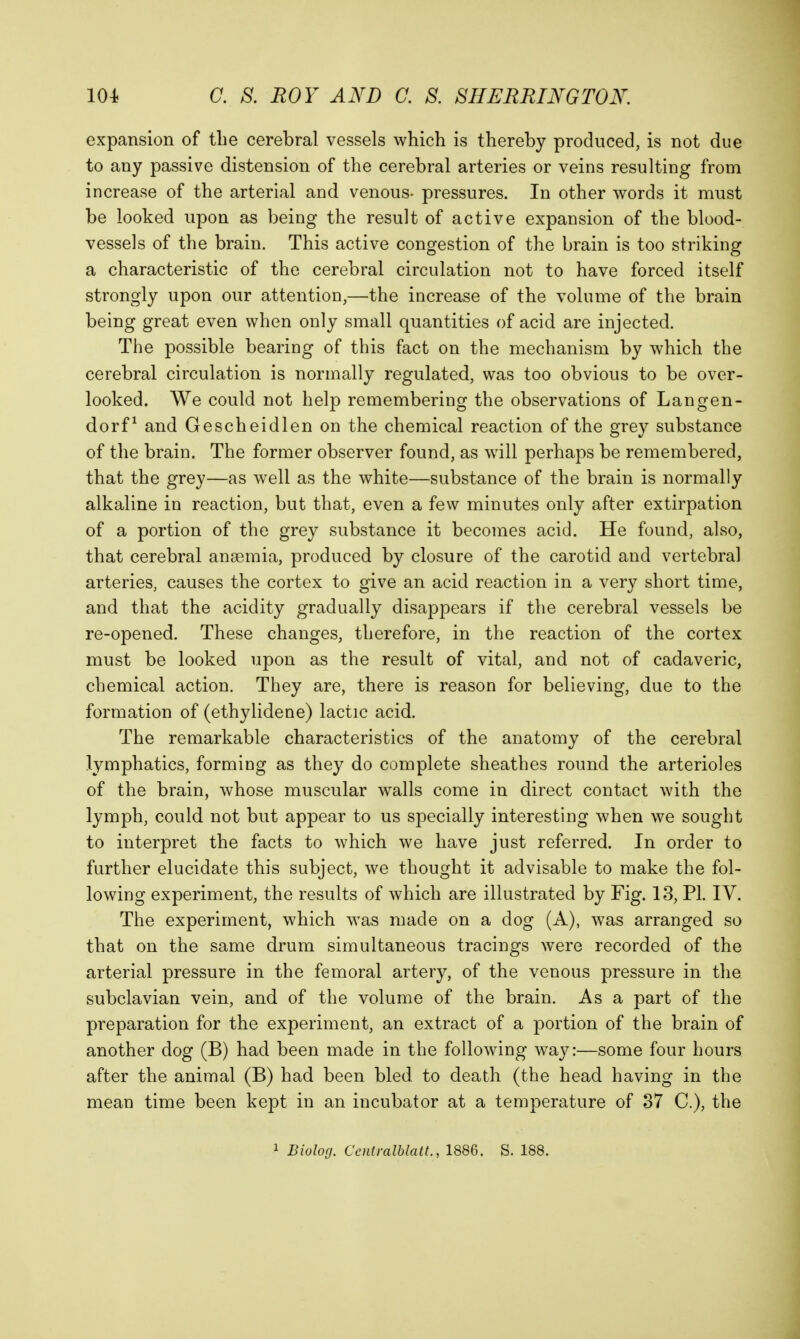 expansion of tlie cerebral vessels which is thereby produced, is not due to any passive distension of the cerebral arteries or veins resulting from increase of the arterial and venous- pressures. In other words it must be looked upon as being the result of active expansion of the blood- vessels of the brain. This active congestion of the brain is too striking a characteristic of the cerebral circulation not to have forced itself strongly upon our attention,—the increase of the volume of the brain being great even when only small quantities of acid are injected. The possible bearing of this fact on the mechanism by which the cerebral circulation is normally regulated, was too obvious to be over- looked. We could not help remembering the observations of Langen- dorf^ and Gescheidlen on the chemical reaction of the grey substance of the brain. The former observer found, as will perhaps be remembered, that the grey—as well as the white—substance of the brain is normally alkaline in reaction, but that, even a few minutes only after extirpation of a portion of the grey substance it becomes acid. He found, also, that cerebral anaemia, produced by closure of the carotid and vertebral arteries, causes the cortex to give an acid reaction in a very short time, and that the acidity gradually disappears if the cerebral vessels be re-opened. These changes, therefore, in the reaction of the cortex must be looked upon as the result of vital, and not of cadaveric, chemical action. They are, there is reason for believing, due to the formation of (ethylidene) lactic acid. The remarkable characteristics of the anatomy of the cerebral lymphatics, forming as they do complete sheathes round the arterioles of the brain, whose muscular walls come in direct contact with the lymph, could not but appear to us specially interesting when we sought to interpret the facts to which we have just referred. In order to further elucidate this subject, we thought it advisable to make the fol- lowing experiment, the results of which are illustrated by Fig. 13, PL IV. The experiment, which was made on a dog (A), was arranged so that on the same drum simultaneous tracings were recorded of the arterial pressure in the femoral artery, of the venous pressure in the subclavian vein, and of the volume of the brain. As a part of the preparation for the experiment, an extract of a portion of the brain of another dog (B) had been made in the following way:—some four hours after the animal (B) had been bled to death (the head having in the mean time been kept in an incubator at a temperature of 37 C), the 1 Biolorj. CcHtralblatt., 1886. S. 188.